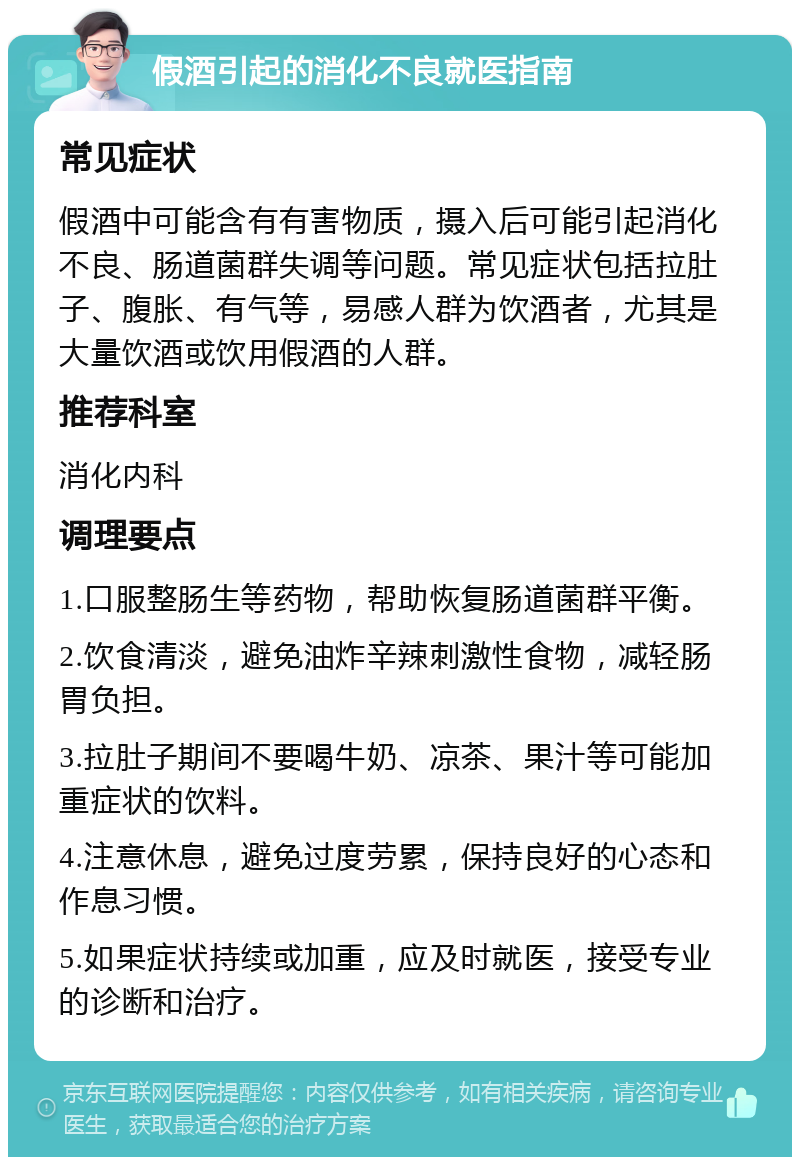 假酒引起的消化不良就医指南 常见症状 假酒中可能含有有害物质，摄入后可能引起消化不良、肠道菌群失调等问题。常见症状包括拉肚子、腹胀、有气等，易感人群为饮酒者，尤其是大量饮酒或饮用假酒的人群。 推荐科室 消化内科 调理要点 1.口服整肠生等药物，帮助恢复肠道菌群平衡。 2.饮食清淡，避免油炸辛辣刺激性食物，减轻肠胃负担。 3.拉肚子期间不要喝牛奶、凉茶、果汁等可能加重症状的饮料。 4.注意休息，避免过度劳累，保持良好的心态和作息习惯。 5.如果症状持续或加重，应及时就医，接受专业的诊断和治疗。