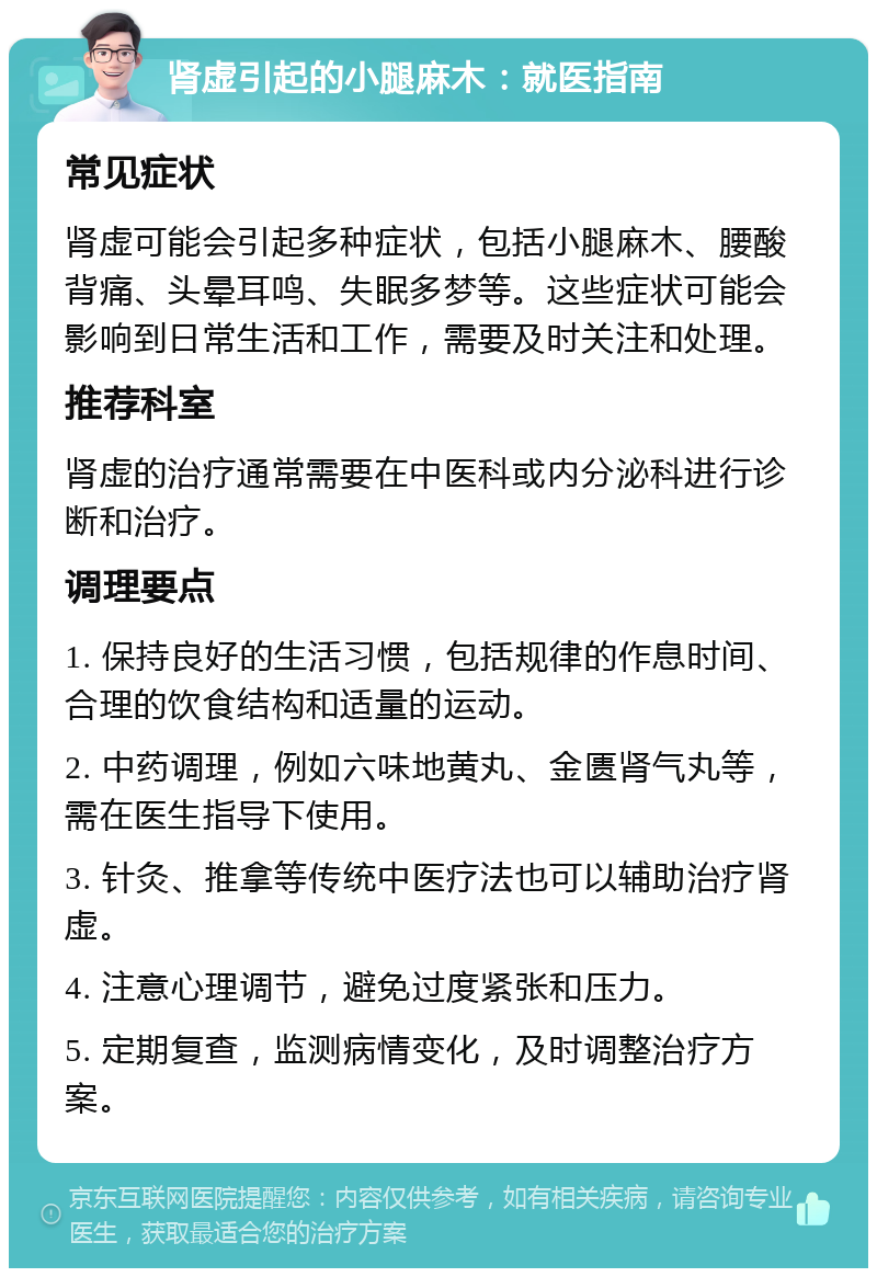 肾虚引起的小腿麻木：就医指南 常见症状 肾虚可能会引起多种症状，包括小腿麻木、腰酸背痛、头晕耳鸣、失眠多梦等。这些症状可能会影响到日常生活和工作，需要及时关注和处理。 推荐科室 肾虚的治疗通常需要在中医科或内分泌科进行诊断和治疗。 调理要点 1. 保持良好的生活习惯，包括规律的作息时间、合理的饮食结构和适量的运动。 2. 中药调理，例如六味地黄丸、金匮肾气丸等，需在医生指导下使用。 3. 针灸、推拿等传统中医疗法也可以辅助治疗肾虚。 4. 注意心理调节，避免过度紧张和压力。 5. 定期复查，监测病情变化，及时调整治疗方案。