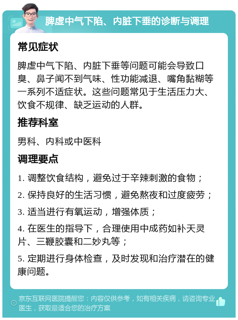 脾虚中气下陷、内脏下垂的诊断与调理 常见症状 脾虚中气下陷、内脏下垂等问题可能会导致口臭、鼻子闻不到气味、性功能减退、嘴角黏糊等一系列不适症状。这些问题常见于生活压力大、饮食不规律、缺乏运动的人群。 推荐科室 男科、内科或中医科 调理要点 1. 调整饮食结构，避免过于辛辣刺激的食物； 2. 保持良好的生活习惯，避免熬夜和过度疲劳； 3. 适当进行有氧运动，增强体质； 4. 在医生的指导下，合理使用中成药如补天灵片、三鞭胶囊和二妙丸等； 5. 定期进行身体检查，及时发现和治疗潜在的健康问题。