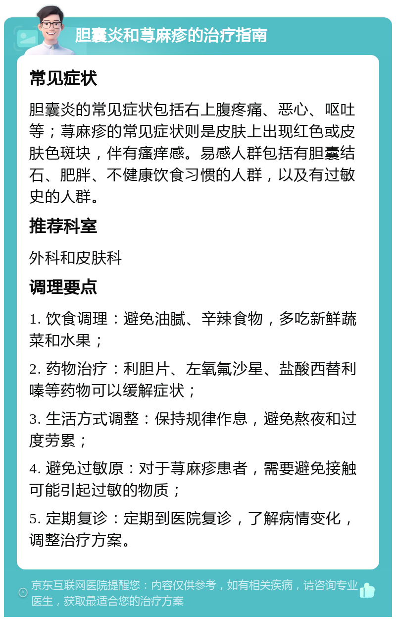 胆囊炎和荨麻疹的治疗指南 常见症状 胆囊炎的常见症状包括右上腹疼痛、恶心、呕吐等；荨麻疹的常见症状则是皮肤上出现红色或皮肤色斑块，伴有瘙痒感。易感人群包括有胆囊结石、肥胖、不健康饮食习惯的人群，以及有过敏史的人群。 推荐科室 外科和皮肤科 调理要点 1. 饮食调理：避免油腻、辛辣食物，多吃新鲜蔬菜和水果； 2. 药物治疗：利胆片、左氧氟沙星、盐酸西替利嗪等药物可以缓解症状； 3. 生活方式调整：保持规律作息，避免熬夜和过度劳累； 4. 避免过敏原：对于荨麻疹患者，需要避免接触可能引起过敏的物质； 5. 定期复诊：定期到医院复诊，了解病情变化，调整治疗方案。