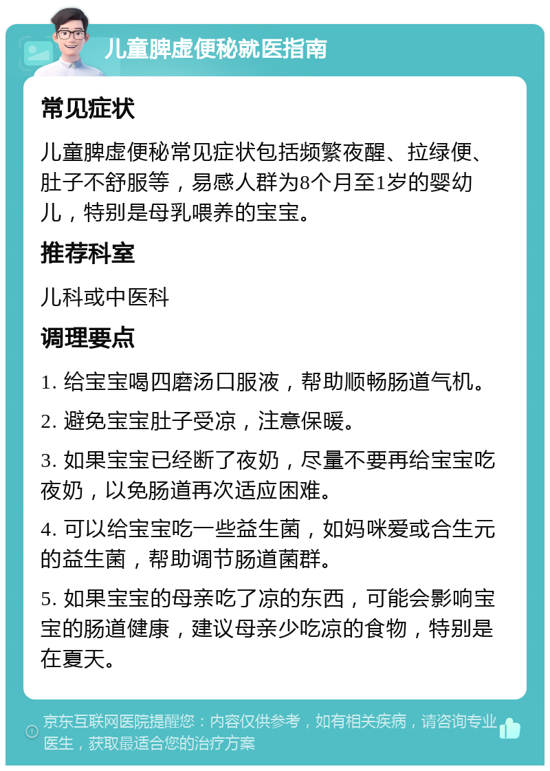 儿童脾虚便秘就医指南 常见症状 儿童脾虚便秘常见症状包括频繁夜醒、拉绿便、肚子不舒服等，易感人群为8个月至1岁的婴幼儿，特别是母乳喂养的宝宝。 推荐科室 儿科或中医科 调理要点 1. 给宝宝喝四磨汤口服液，帮助顺畅肠道气机。 2. 避免宝宝肚子受凉，注意保暖。 3. 如果宝宝已经断了夜奶，尽量不要再给宝宝吃夜奶，以免肠道再次适应困难。 4. 可以给宝宝吃一些益生菌，如妈咪爱或合生元的益生菌，帮助调节肠道菌群。 5. 如果宝宝的母亲吃了凉的东西，可能会影响宝宝的肠道健康，建议母亲少吃凉的食物，特别是在夏天。