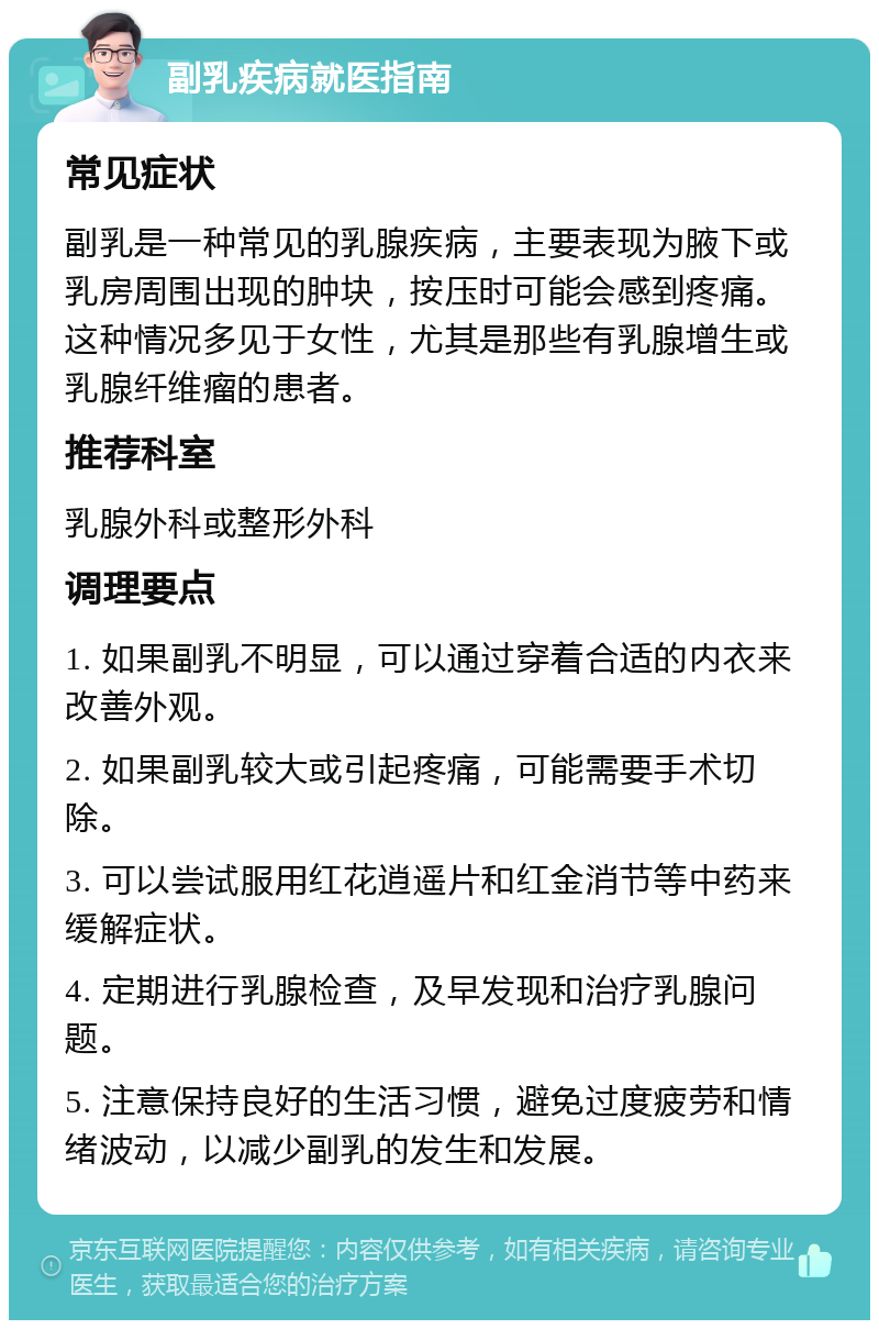 副乳疾病就医指南 常见症状 副乳是一种常见的乳腺疾病，主要表现为腋下或乳房周围出现的肿块，按压时可能会感到疼痛。这种情况多见于女性，尤其是那些有乳腺增生或乳腺纤维瘤的患者。 推荐科室 乳腺外科或整形外科 调理要点 1. 如果副乳不明显，可以通过穿着合适的内衣来改善外观。 2. 如果副乳较大或引起疼痛，可能需要手术切除。 3. 可以尝试服用红花逍遥片和红金消节等中药来缓解症状。 4. 定期进行乳腺检查，及早发现和治疗乳腺问题。 5. 注意保持良好的生活习惯，避免过度疲劳和情绪波动，以减少副乳的发生和发展。