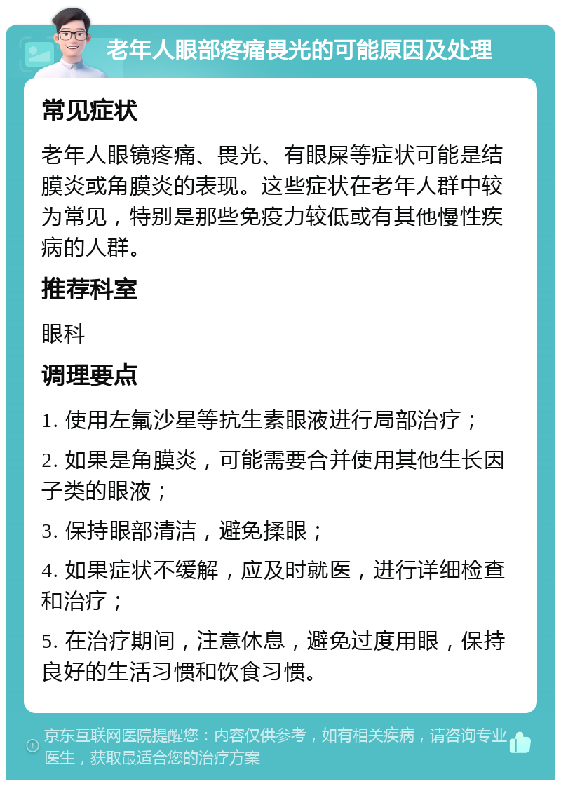 老年人眼部疼痛畏光的可能原因及处理 常见症状 老年人眼镜疼痛、畏光、有眼屎等症状可能是结膜炎或角膜炎的表现。这些症状在老年人群中较为常见，特别是那些免疫力较低或有其他慢性疾病的人群。 推荐科室 眼科 调理要点 1. 使用左氟沙星等抗生素眼液进行局部治疗； 2. 如果是角膜炎，可能需要合并使用其他生长因子类的眼液； 3. 保持眼部清洁，避免揉眼； 4. 如果症状不缓解，应及时就医，进行详细检查和治疗； 5. 在治疗期间，注意休息，避免过度用眼，保持良好的生活习惯和饮食习惯。