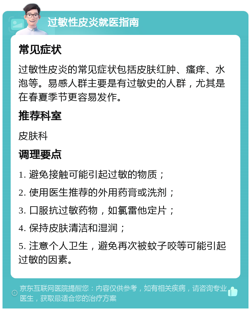 过敏性皮炎就医指南 常见症状 过敏性皮炎的常见症状包括皮肤红肿、瘙痒、水泡等。易感人群主要是有过敏史的人群，尤其是在春夏季节更容易发作。 推荐科室 皮肤科 调理要点 1. 避免接触可能引起过敏的物质； 2. 使用医生推荐的外用药膏或洗剂； 3. 口服抗过敏药物，如氯雷他定片； 4. 保持皮肤清洁和湿润； 5. 注意个人卫生，避免再次被蚊子咬等可能引起过敏的因素。