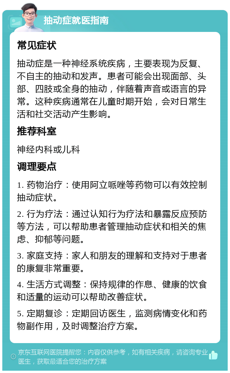 抽动症就医指南 常见症状 抽动症是一种神经系统疾病，主要表现为反复、不自主的抽动和发声。患者可能会出现面部、头部、四肢或全身的抽动，伴随着声音或语言的异常。这种疾病通常在儿童时期开始，会对日常生活和社交活动产生影响。 推荐科室 神经内科或儿科 调理要点 1. 药物治疗：使用阿立哌唑等药物可以有效控制抽动症状。 2. 行为疗法：通过认知行为疗法和暴露反应预防等方法，可以帮助患者管理抽动症状和相关的焦虑、抑郁等问题。 3. 家庭支持：家人和朋友的理解和支持对于患者的康复非常重要。 4. 生活方式调整：保持规律的作息、健康的饮食和适量的运动可以帮助改善症状。 5. 定期复诊：定期回访医生，监测病情变化和药物副作用，及时调整治疗方案。