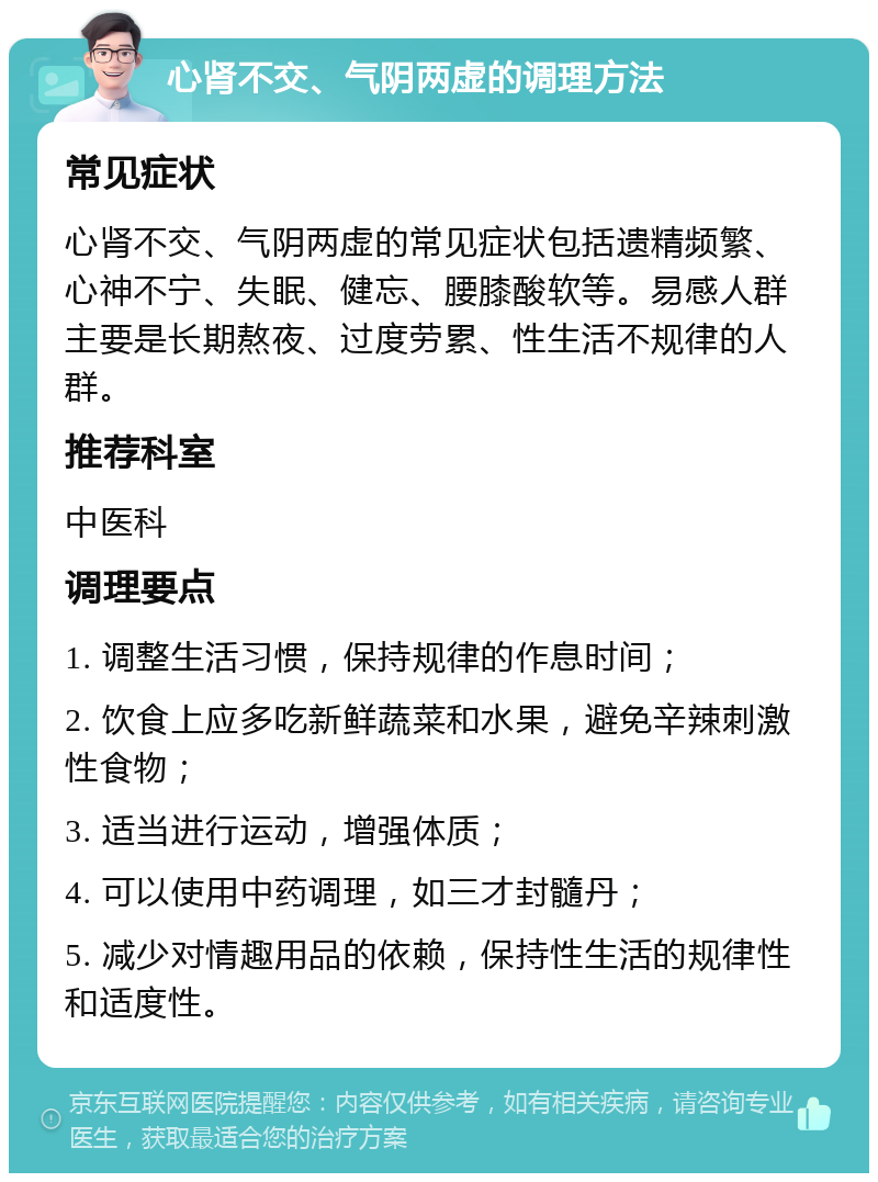 心肾不交、气阴两虚的调理方法 常见症状 心肾不交、气阴两虚的常见症状包括遗精频繁、心神不宁、失眠、健忘、腰膝酸软等。易感人群主要是长期熬夜、过度劳累、性生活不规律的人群。 推荐科室 中医科 调理要点 1. 调整生活习惯，保持规律的作息时间； 2. 饮食上应多吃新鲜蔬菜和水果，避免辛辣刺激性食物； 3. 适当进行运动，增强体质； 4. 可以使用中药调理，如三才封髓丹； 5. 减少对情趣用品的依赖，保持性生活的规律性和适度性。