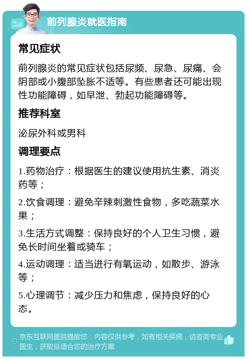 前列腺炎就医指南 常见症状 前列腺炎的常见症状包括尿频、尿急、尿痛、会阴部或小腹部坠胀不适等。有些患者还可能出现性功能障碍，如早泄、勃起功能障碍等。 推荐科室 泌尿外科或男科 调理要点 1.药物治疗：根据医生的建议使用抗生素、消炎药等； 2.饮食调理：避免辛辣刺激性食物，多吃蔬菜水果； 3.生活方式调整：保持良好的个人卫生习惯，避免长时间坐着或骑车； 4.运动调理：适当进行有氧运动，如散步、游泳等； 5.心理调节：减少压力和焦虑，保持良好的心态。