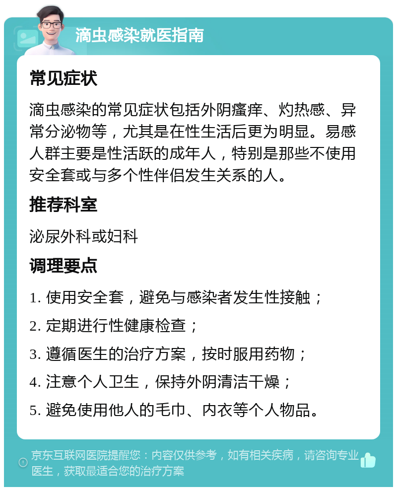 滴虫感染就医指南 常见症状 滴虫感染的常见症状包括外阴瘙痒、灼热感、异常分泌物等，尤其是在性生活后更为明显。易感人群主要是性活跃的成年人，特别是那些不使用安全套或与多个性伴侣发生关系的人。 推荐科室 泌尿外科或妇科 调理要点 1. 使用安全套，避免与感染者发生性接触； 2. 定期进行性健康检查； 3. 遵循医生的治疗方案，按时服用药物； 4. 注意个人卫生，保持外阴清洁干燥； 5. 避免使用他人的毛巾、内衣等个人物品。