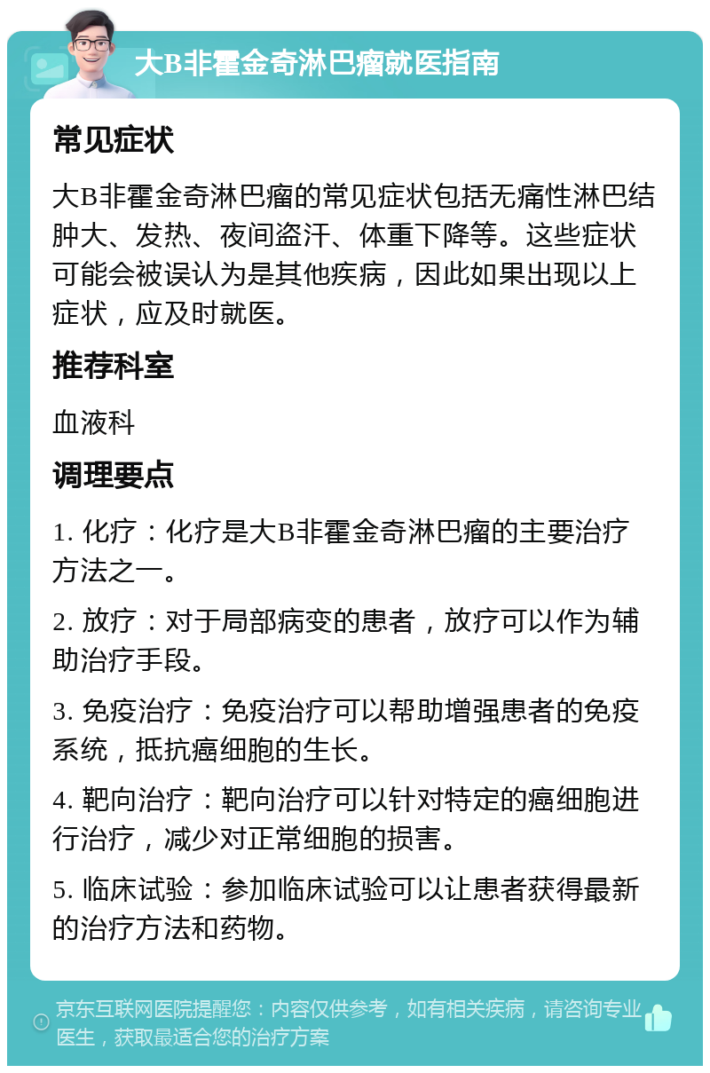 大B非霍金奇淋巴瘤就医指南 常见症状 大B非霍金奇淋巴瘤的常见症状包括无痛性淋巴结肿大、发热、夜间盗汗、体重下降等。这些症状可能会被误认为是其他疾病，因此如果出现以上症状，应及时就医。 推荐科室 血液科 调理要点 1. 化疗：化疗是大B非霍金奇淋巴瘤的主要治疗方法之一。 2. 放疗：对于局部病变的患者，放疗可以作为辅助治疗手段。 3. 免疫治疗：免疫治疗可以帮助增强患者的免疫系统，抵抗癌细胞的生长。 4. 靶向治疗：靶向治疗可以针对特定的癌细胞进行治疗，减少对正常细胞的损害。 5. 临床试验：参加临床试验可以让患者获得最新的治疗方法和药物。