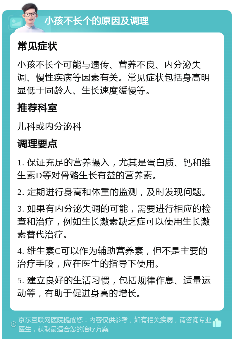 小孩不长个的原因及调理 常见症状 小孩不长个可能与遗传、营养不良、内分泌失调、慢性疾病等因素有关。常见症状包括身高明显低于同龄人、生长速度缓慢等。 推荐科室 儿科或内分泌科 调理要点 1. 保证充足的营养摄入，尤其是蛋白质、钙和维生素D等对骨骼生长有益的营养素。 2. 定期进行身高和体重的监测，及时发现问题。 3. 如果有内分泌失调的可能，需要进行相应的检查和治疗，例如生长激素缺乏症可以使用生长激素替代治疗。 4. 维生素C可以作为辅助营养素，但不是主要的治疗手段，应在医生的指导下使用。 5. 建立良好的生活习惯，包括规律作息、适量运动等，有助于促进身高的增长。