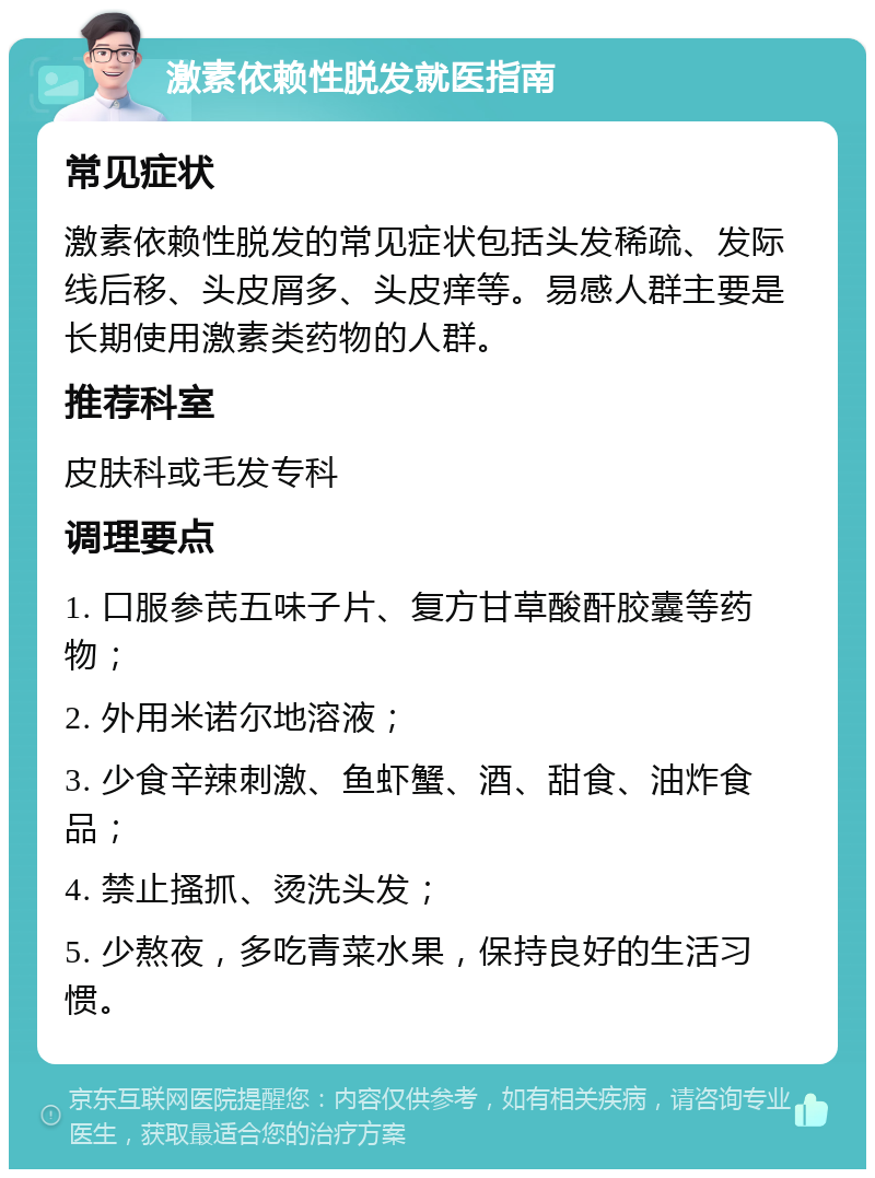 激素依赖性脱发就医指南 常见症状 激素依赖性脱发的常见症状包括头发稀疏、发际线后移、头皮屑多、头皮痒等。易感人群主要是长期使用激素类药物的人群。 推荐科室 皮肤科或毛发专科 调理要点 1. 口服参芪五味子片、复方甘草酸酐胶囊等药物； 2. 外用米诺尔地溶液； 3. 少食辛辣刺激、鱼虾蟹、酒、甜食、油炸食品； 4. 禁止搔抓、烫洗头发； 5. 少熬夜，多吃青菜水果，保持良好的生活习惯。