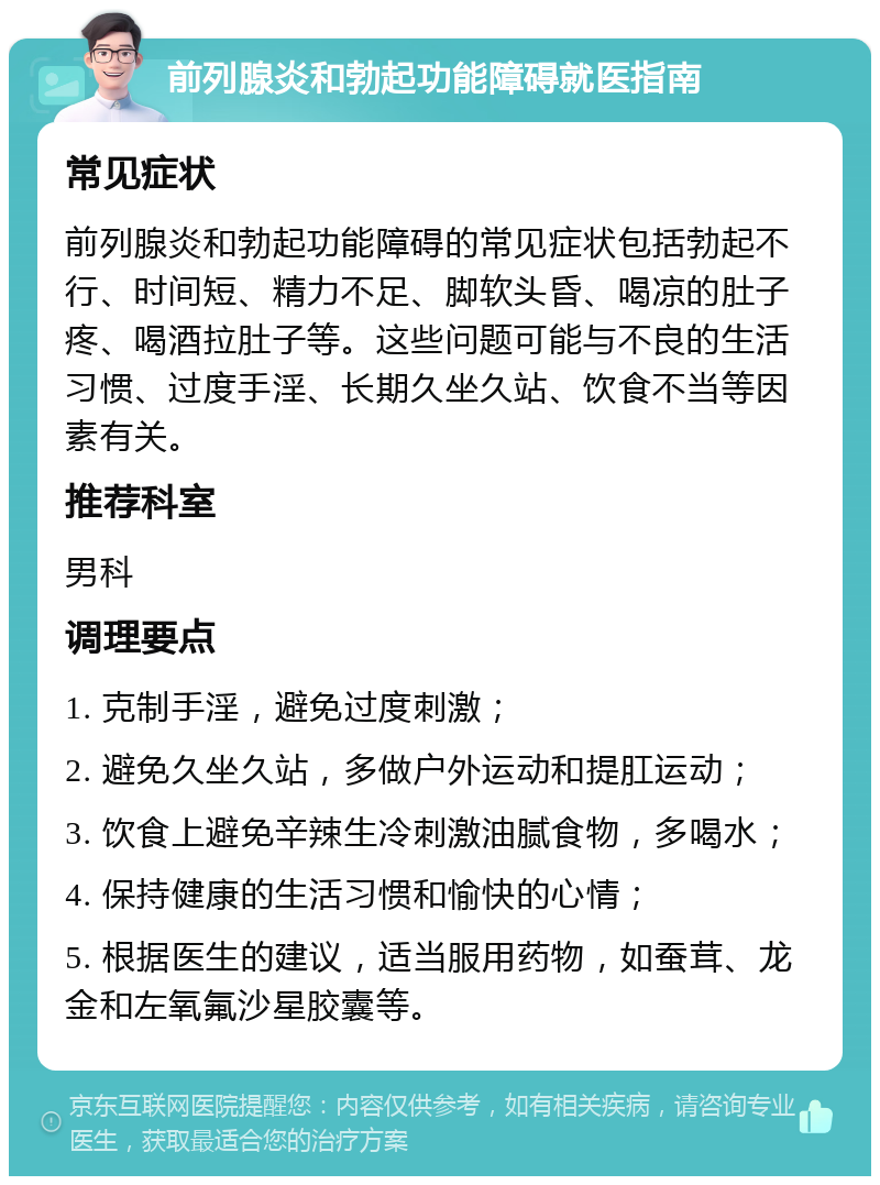 前列腺炎和勃起功能障碍就医指南 常见症状 前列腺炎和勃起功能障碍的常见症状包括勃起不行、时间短、精力不足、脚软头昏、喝凉的肚子疼、喝酒拉肚子等。这些问题可能与不良的生活习惯、过度手淫、长期久坐久站、饮食不当等因素有关。 推荐科室 男科 调理要点 1. 克制手淫，避免过度刺激； 2. 避免久坐久站，多做户外运动和提肛运动； 3. 饮食上避免辛辣生冷刺激油腻食物，多喝水； 4. 保持健康的生活习惯和愉快的心情； 5. 根据医生的建议，适当服用药物，如蚕茸、龙金和左氧氟沙星胶囊等。