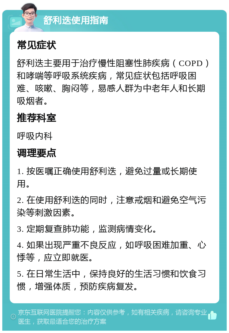 舒利迭使用指南 常见症状 舒利迭主要用于治疗慢性阻塞性肺疾病（COPD）和哮喘等呼吸系统疾病，常见症状包括呼吸困难、咳嗽、胸闷等，易感人群为中老年人和长期吸烟者。 推荐科室 呼吸内科 调理要点 1. 按医嘱正确使用舒利迭，避免过量或长期使用。 2. 在使用舒利迭的同时，注意戒烟和避免空气污染等刺激因素。 3. 定期复查肺功能，监测病情变化。 4. 如果出现严重不良反应，如呼吸困难加重、心悸等，应立即就医。 5. 在日常生活中，保持良好的生活习惯和饮食习惯，增强体质，预防疾病复发。