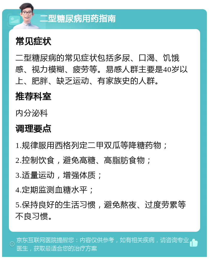 二型糖尿病用药指南 常见症状 二型糖尿病的常见症状包括多尿、口渴、饥饿感、视力模糊、疲劳等。易感人群主要是40岁以上、肥胖、缺乏运动、有家族史的人群。 推荐科室 内分泌科 调理要点 1.规律服用西格列定二甲双瓜等降糖药物； 2.控制饮食，避免高糖、高脂肪食物； 3.适量运动，增强体质； 4.定期监测血糖水平； 5.保持良好的生活习惯，避免熬夜、过度劳累等不良习惯。