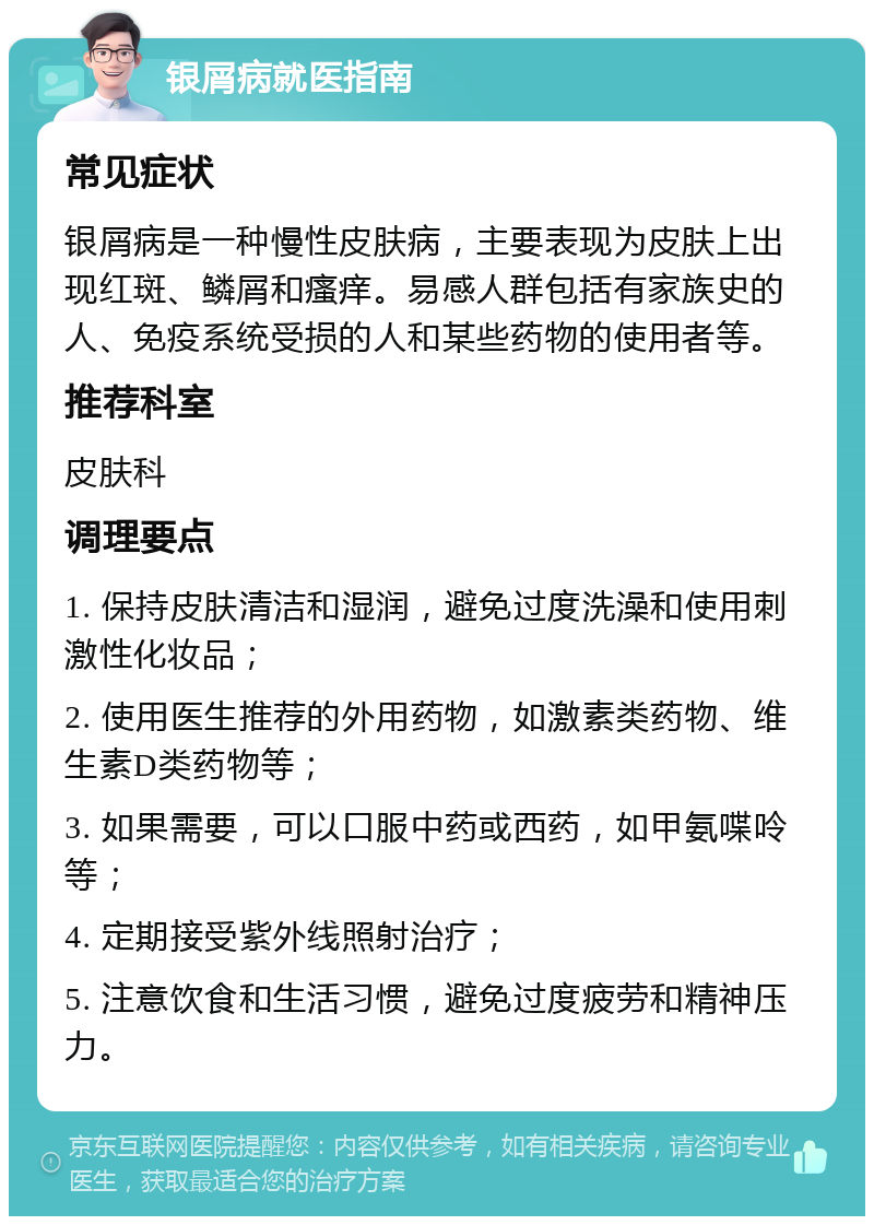 银屑病就医指南 常见症状 银屑病是一种慢性皮肤病，主要表现为皮肤上出现红斑、鳞屑和瘙痒。易感人群包括有家族史的人、免疫系统受损的人和某些药物的使用者等。 推荐科室 皮肤科 调理要点 1. 保持皮肤清洁和湿润，避免过度洗澡和使用刺激性化妆品； 2. 使用医生推荐的外用药物，如激素类药物、维生素D类药物等； 3. 如果需要，可以口服中药或西药，如甲氨喋呤等； 4. 定期接受紫外线照射治疗； 5. 注意饮食和生活习惯，避免过度疲劳和精神压力。