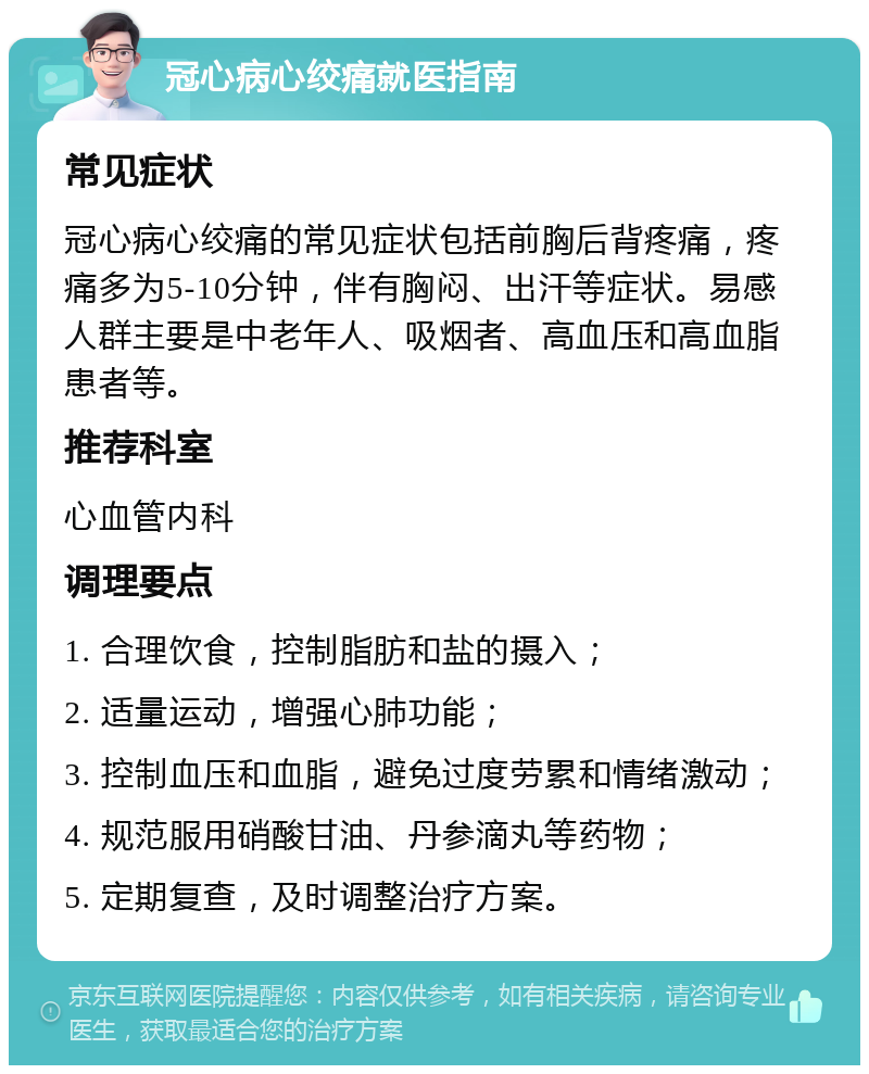 冠心病心绞痛就医指南 常见症状 冠心病心绞痛的常见症状包括前胸后背疼痛，疼痛多为5-10分钟，伴有胸闷、出汗等症状。易感人群主要是中老年人、吸烟者、高血压和高血脂患者等。 推荐科室 心血管内科 调理要点 1. 合理饮食，控制脂肪和盐的摄入； 2. 适量运动，增强心肺功能； 3. 控制血压和血脂，避免过度劳累和情绪激动； 4. 规范服用硝酸甘油、丹参滴丸等药物； 5. 定期复查，及时调整治疗方案。