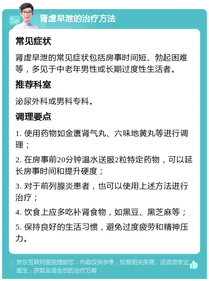 肾虚早泄的治疗方法 常见症状 肾虚早泄的常见症状包括房事时间短、勃起困难等，多见于中老年男性或长期过度性生活者。 推荐科室 泌尿外科或男科专科。 调理要点 1. 使用药物如金匮肾气丸、六味地黄丸等进行调理； 2. 在房事前20分钟温水送服2粒特定药物，可以延长房事时间和提升硬度； 3. 对于前列腺炎患者，也可以使用上述方法进行治疗； 4. 饮食上应多吃补肾食物，如黑豆、黑芝麻等； 5. 保持良好的生活习惯，避免过度疲劳和精神压力。