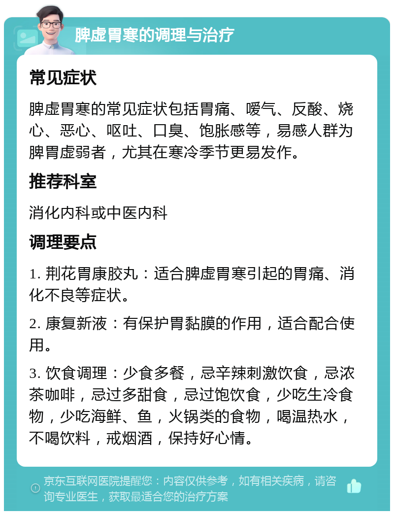 脾虚胃寒的调理与治疗 常见症状 脾虚胃寒的常见症状包括胃痛、嗳气、反酸、烧心、恶心、呕吐、口臭、饱胀感等，易感人群为脾胃虚弱者，尤其在寒冷季节更易发作。 推荐科室 消化内科或中医内科 调理要点 1. 荆花胃康胶丸：适合脾虚胃寒引起的胃痛、消化不良等症状。 2. 康复新液：有保护胃黏膜的作用，适合配合使用。 3. 饮食调理：少食多餐，忌辛辣刺激饮食，忌浓茶咖啡，忌过多甜食，忌过饱饮食，少吃生冷食物，少吃海鲜、鱼，火锅类的食物，喝温热水，不喝饮料，戒烟酒，保持好心情。