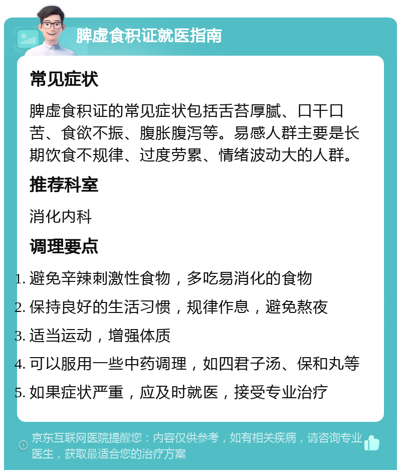 脾虚食积证就医指南 常见症状 脾虚食积证的常见症状包括舌苔厚腻、口干口苦、食欲不振、腹胀腹泻等。易感人群主要是长期饮食不规律、过度劳累、情绪波动大的人群。 推荐科室 消化内科 调理要点 避免辛辣刺激性食物，多吃易消化的食物 保持良好的生活习惯，规律作息，避免熬夜 适当运动，增强体质 可以服用一些中药调理，如四君子汤、保和丸等 如果症状严重，应及时就医，接受专业治疗