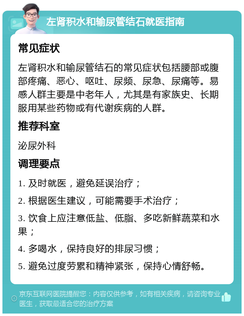 左肾积水和输尿管结石就医指南 常见症状 左肾积水和输尿管结石的常见症状包括腰部或腹部疼痛、恶心、呕吐、尿频、尿急、尿痛等。易感人群主要是中老年人，尤其是有家族史、长期服用某些药物或有代谢疾病的人群。 推荐科室 泌尿外科 调理要点 1. 及时就医，避免延误治疗； 2. 根据医生建议，可能需要手术治疗； 3. 饮食上应注意低盐、低脂、多吃新鲜蔬菜和水果； 4. 多喝水，保持良好的排尿习惯； 5. 避免过度劳累和精神紧张，保持心情舒畅。