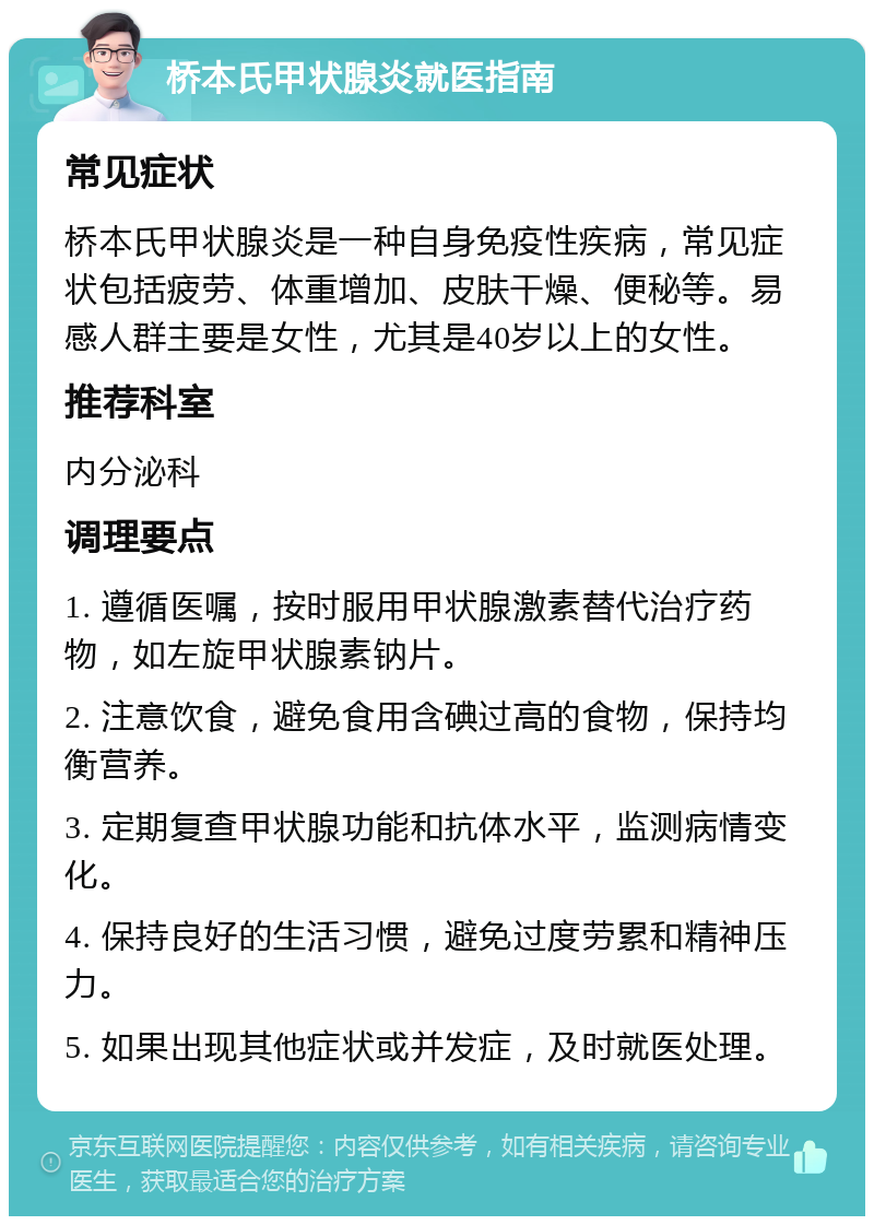 桥本氏甲状腺炎就医指南 常见症状 桥本氏甲状腺炎是一种自身免疫性疾病，常见症状包括疲劳、体重增加、皮肤干燥、便秘等。易感人群主要是女性，尤其是40岁以上的女性。 推荐科室 内分泌科 调理要点 1. 遵循医嘱，按时服用甲状腺激素替代治疗药物，如左旋甲状腺素钠片。 2. 注意饮食，避免食用含碘过高的食物，保持均衡营养。 3. 定期复查甲状腺功能和抗体水平，监测病情变化。 4. 保持良好的生活习惯，避免过度劳累和精神压力。 5. 如果出现其他症状或并发症，及时就医处理。