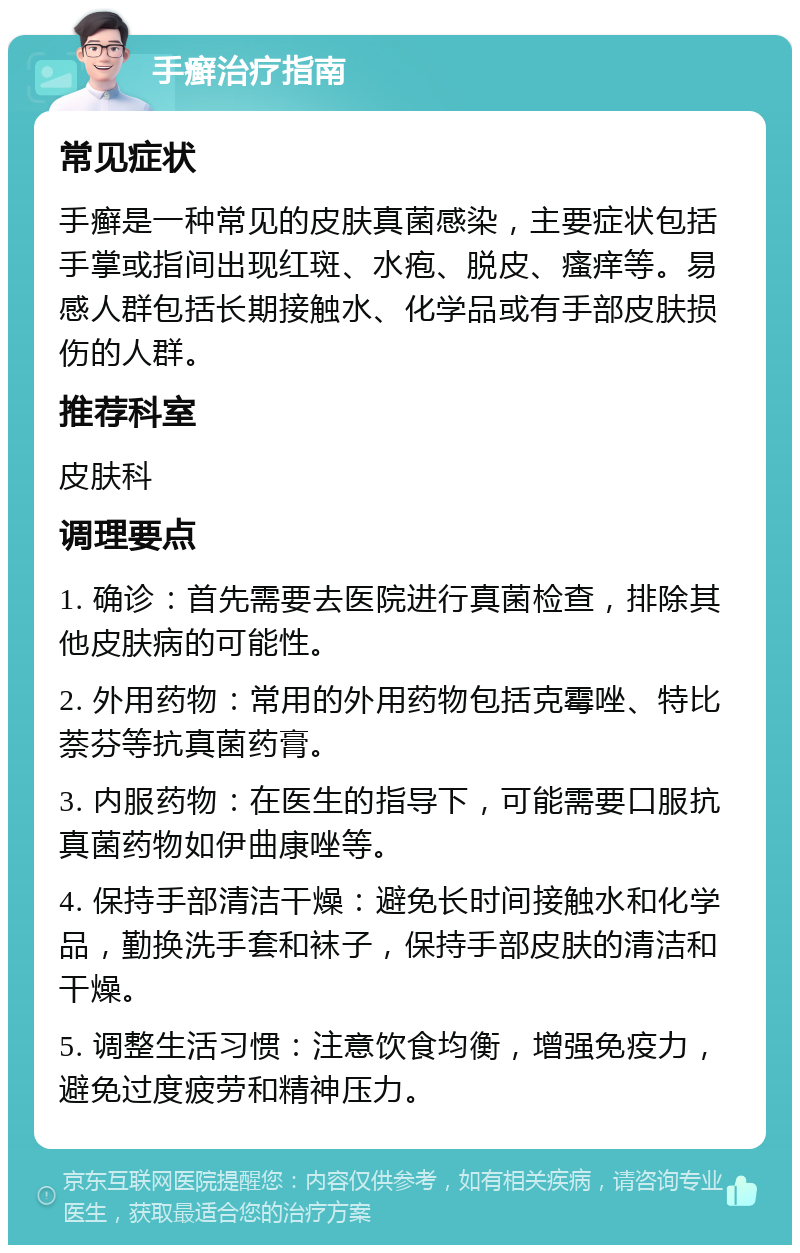 手癣治疗指南 常见症状 手癣是一种常见的皮肤真菌感染，主要症状包括手掌或指间出现红斑、水疱、脱皮、瘙痒等。易感人群包括长期接触水、化学品或有手部皮肤损伤的人群。 推荐科室 皮肤科 调理要点 1. 确诊：首先需要去医院进行真菌检查，排除其他皮肤病的可能性。 2. 外用药物：常用的外用药物包括克霉唑、特比萘芬等抗真菌药膏。 3. 内服药物：在医生的指导下，可能需要口服抗真菌药物如伊曲康唑等。 4. 保持手部清洁干燥：避免长时间接触水和化学品，勤换洗手套和袜子，保持手部皮肤的清洁和干燥。 5. 调整生活习惯：注意饮食均衡，增强免疫力，避免过度疲劳和精神压力。