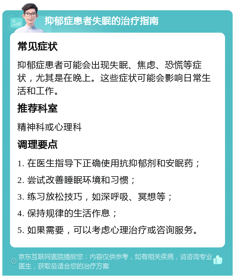 抑郁症患者失眠的治疗指南 常见症状 抑郁症患者可能会出现失眠、焦虑、恐慌等症状，尤其是在晚上。这些症状可能会影响日常生活和工作。 推荐科室 精神科或心理科 调理要点 1. 在医生指导下正确使用抗抑郁剂和安眠药； 2. 尝试改善睡眠环境和习惯； 3. 练习放松技巧，如深呼吸、冥想等； 4. 保持规律的生活作息； 5. 如果需要，可以考虑心理治疗或咨询服务。