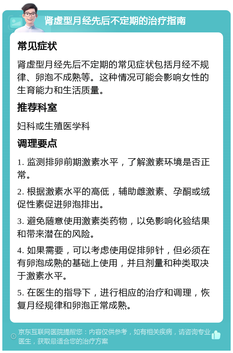 肾虚型月经先后不定期的治疗指南 常见症状 肾虚型月经先后不定期的常见症状包括月经不规律、卵泡不成熟等。这种情况可能会影响女性的生育能力和生活质量。 推荐科室 妇科或生殖医学科 调理要点 1. 监测排卵前期激素水平，了解激素环境是否正常。 2. 根据激素水平的高低，辅助雌激素、孕酮或绒促性素促进卵泡排出。 3. 避免随意使用激素类药物，以免影响化验结果和带来潜在的风险。 4. 如果需要，可以考虑使用促排卵针，但必须在有卵泡成熟的基础上使用，并且剂量和种类取决于激素水平。 5. 在医生的指导下，进行相应的治疗和调理，恢复月经规律和卵泡正常成熟。