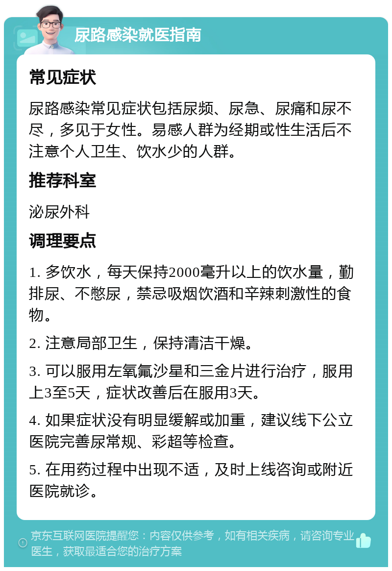 尿路感染就医指南 常见症状 尿路感染常见症状包括尿频、尿急、尿痛和尿不尽，多见于女性。易感人群为经期或性生活后不注意个人卫生、饮水少的人群。 推荐科室 泌尿外科 调理要点 1. 多饮水，每天保持2000毫升以上的饮水量，勤排尿、不憋尿，禁忌吸烟饮酒和辛辣刺激性的食物。 2. 注意局部卫生，保持清洁干燥。 3. 可以服用左氧氟沙星和三金片进行治疗，服用上3至5天，症状改善后在服用3天。 4. 如果症状没有明显缓解或加重，建议线下公立医院完善尿常规、彩超等检查。 5. 在用药过程中出现不适，及时上线咨询或附近医院就诊。