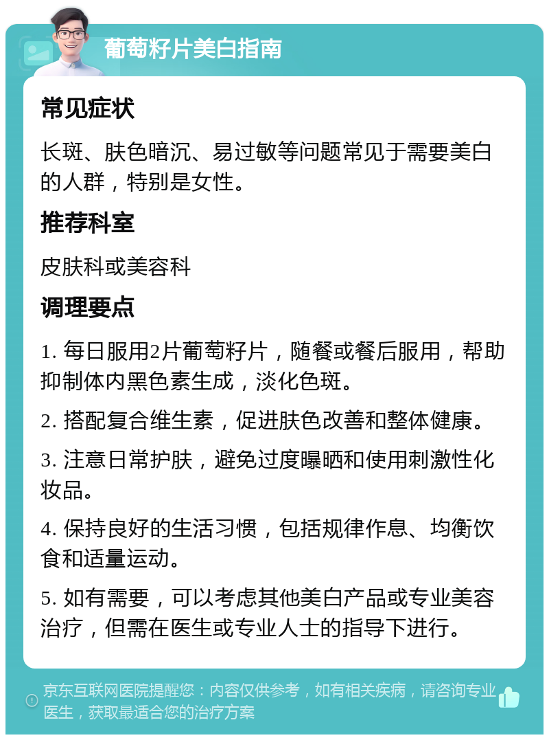 葡萄籽片美白指南 常见症状 长斑、肤色暗沉、易过敏等问题常见于需要美白的人群，特别是女性。 推荐科室 皮肤科或美容科 调理要点 1. 每日服用2片葡萄籽片，随餐或餐后服用，帮助抑制体内黑色素生成，淡化色斑。 2. 搭配复合维生素，促进肤色改善和整体健康。 3. 注意日常护肤，避免过度曝晒和使用刺激性化妆品。 4. 保持良好的生活习惯，包括规律作息、均衡饮食和适量运动。 5. 如有需要，可以考虑其他美白产品或专业美容治疗，但需在医生或专业人士的指导下进行。