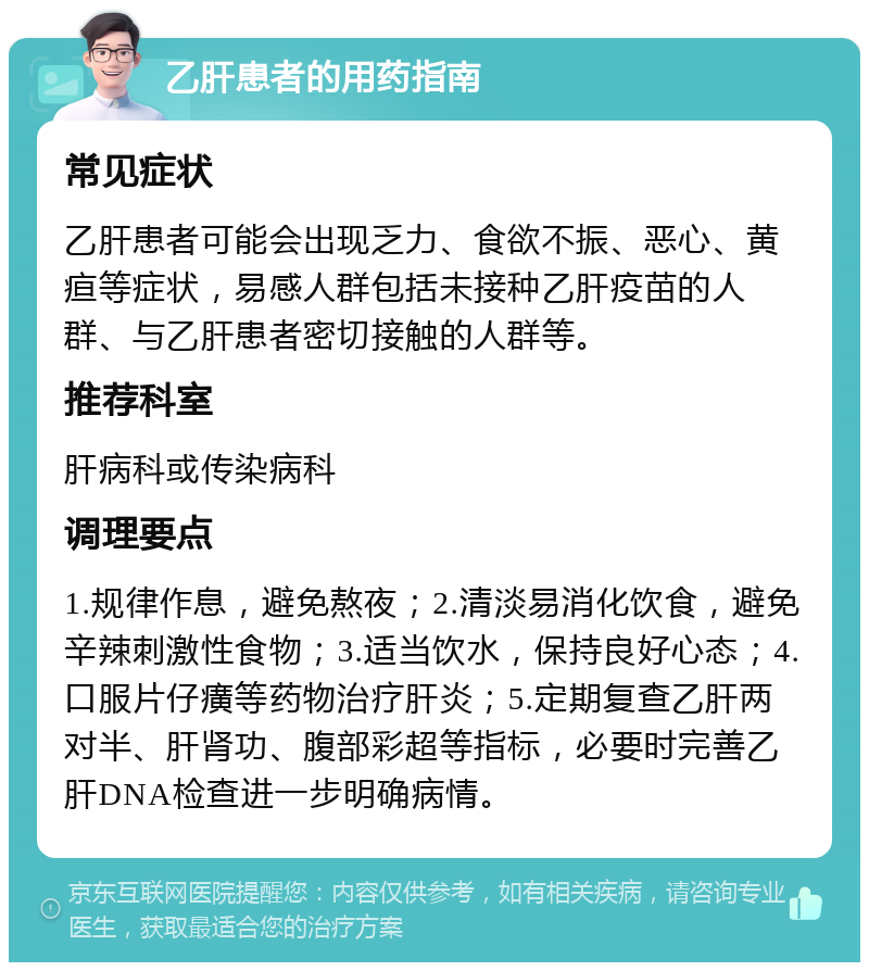 乙肝患者的用药指南 常见症状 乙肝患者可能会出现乏力、食欲不振、恶心、黄疸等症状，易感人群包括未接种乙肝疫苗的人群、与乙肝患者密切接触的人群等。 推荐科室 肝病科或传染病科 调理要点 1.规律作息，避免熬夜；2.清淡易消化饮食，避免辛辣刺激性食物；3.适当饮水，保持良好心态；4.口服片仔癀等药物治疗肝炎；5.定期复查乙肝两对半、肝肾功、腹部彩超等指标，必要时完善乙肝DNA检查进一步明确病情。