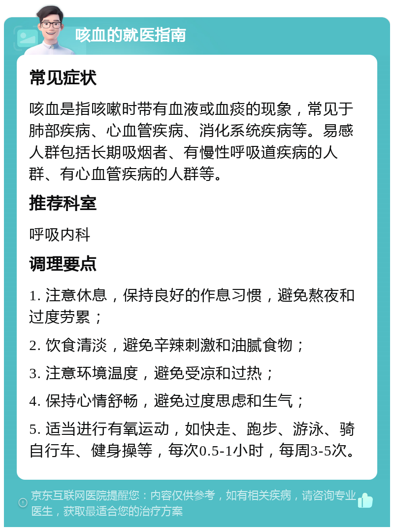 咳血的就医指南 常见症状 咳血是指咳嗽时带有血液或血痰的现象，常见于肺部疾病、心血管疾病、消化系统疾病等。易感人群包括长期吸烟者、有慢性呼吸道疾病的人群、有心血管疾病的人群等。 推荐科室 呼吸内科 调理要点 1. 注意休息，保持良好的作息习惯，避免熬夜和过度劳累； 2. 饮食清淡，避免辛辣刺激和油腻食物； 3. 注意环境温度，避免受凉和过热； 4. 保持心情舒畅，避免过度思虑和生气； 5. 适当进行有氧运动，如快走、跑步、游泳、骑自行车、健身操等，每次0.5-1小时，每周3-5次。