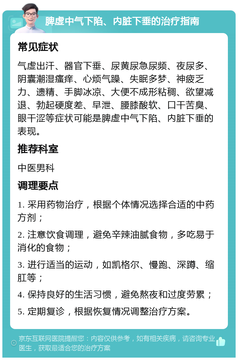 脾虚中气下陷、内脏下垂的治疗指南 常见症状 气虚出汗、器官下垂、尿黄尿急尿频、夜尿多、阴囊潮湿瘙痒、心烦气躁、失眠多梦、神疲乏力、遗精、手脚冰凉、大便不成形粘稠、欲望减退、勃起硬度差、早泄、腰膝酸软、口干苦臭、眼干涩等症状可能是脾虚中气下陷、内脏下垂的表现。 推荐科室 中医男科 调理要点 1. 采用药物治疗，根据个体情况选择合适的中药方剂； 2. 注意饮食调理，避免辛辣油腻食物，多吃易于消化的食物； 3. 进行适当的运动，如凯格尔、慢跑、深蹲、缩肛等； 4. 保持良好的生活习惯，避免熬夜和过度劳累； 5. 定期复诊，根据恢复情况调整治疗方案。