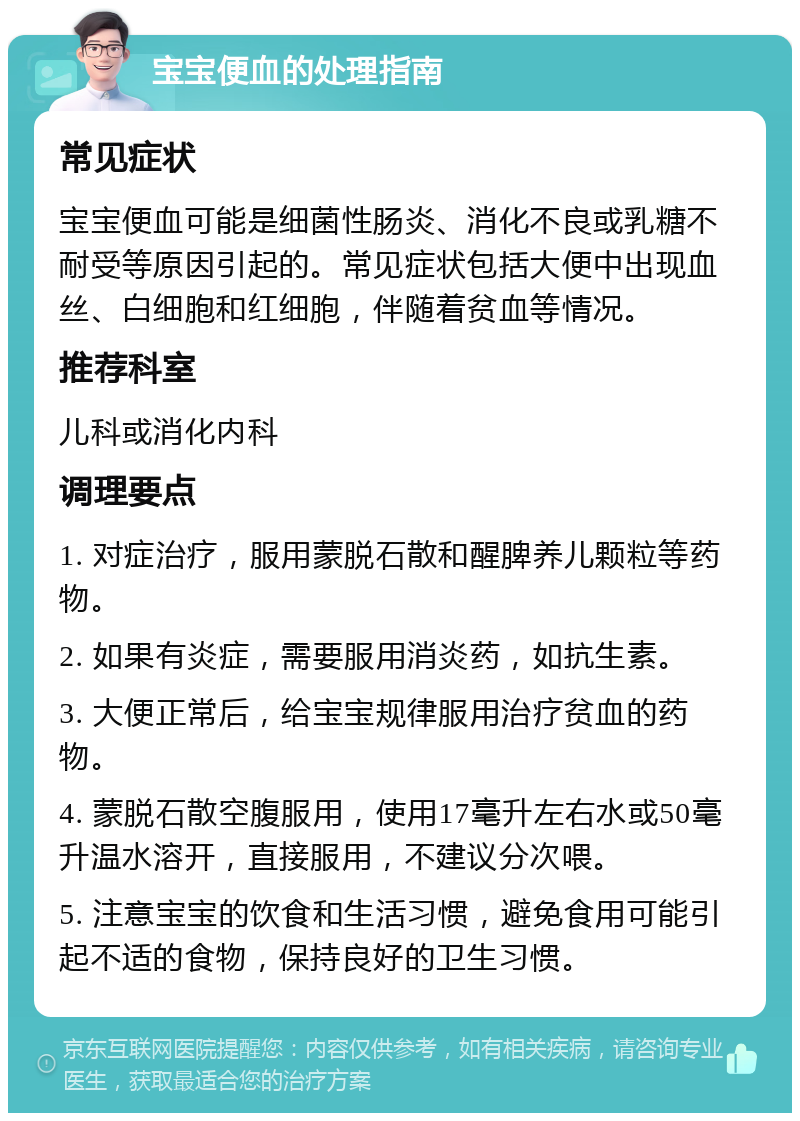 宝宝便血的处理指南 常见症状 宝宝便血可能是细菌性肠炎、消化不良或乳糖不耐受等原因引起的。常见症状包括大便中出现血丝、白细胞和红细胞，伴随着贫血等情况。 推荐科室 儿科或消化内科 调理要点 1. 对症治疗，服用蒙脱石散和醒脾养儿颗粒等药物。 2. 如果有炎症，需要服用消炎药，如抗生素。 3. 大便正常后，给宝宝规律服用治疗贫血的药物。 4. 蒙脱石散空腹服用，使用17毫升左右水或50毫升温水溶开，直接服用，不建议分次喂。 5. 注意宝宝的饮食和生活习惯，避免食用可能引起不适的食物，保持良好的卫生习惯。