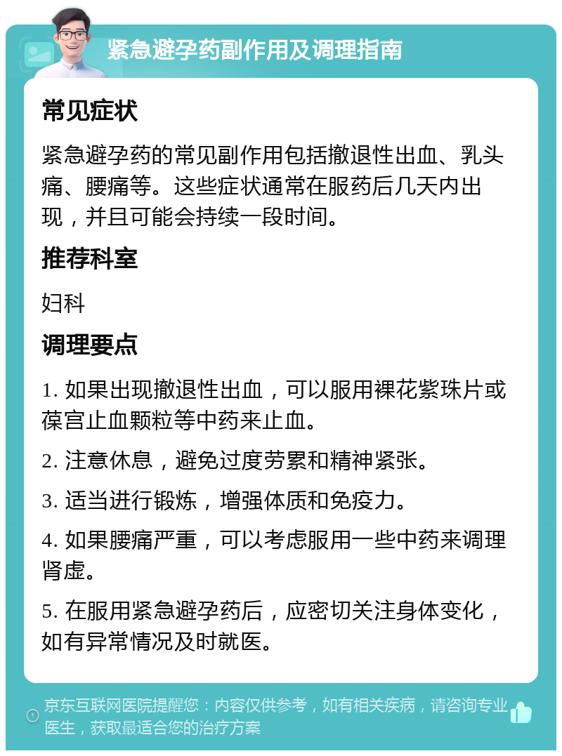 紧急避孕药副作用及调理指南 常见症状 紧急避孕药的常见副作用包括撤退性出血、乳头痛、腰痛等。这些症状通常在服药后几天内出现，并且可能会持续一段时间。 推荐科室 妇科 调理要点 1. 如果出现撤退性出血，可以服用裸花紫珠片或葆宫止血颗粒等中药来止血。 2. 注意休息，避免过度劳累和精神紧张。 3. 适当进行锻炼，增强体质和免疫力。 4. 如果腰痛严重，可以考虑服用一些中药来调理肾虚。 5. 在服用紧急避孕药后，应密切关注身体变化，如有异常情况及时就医。