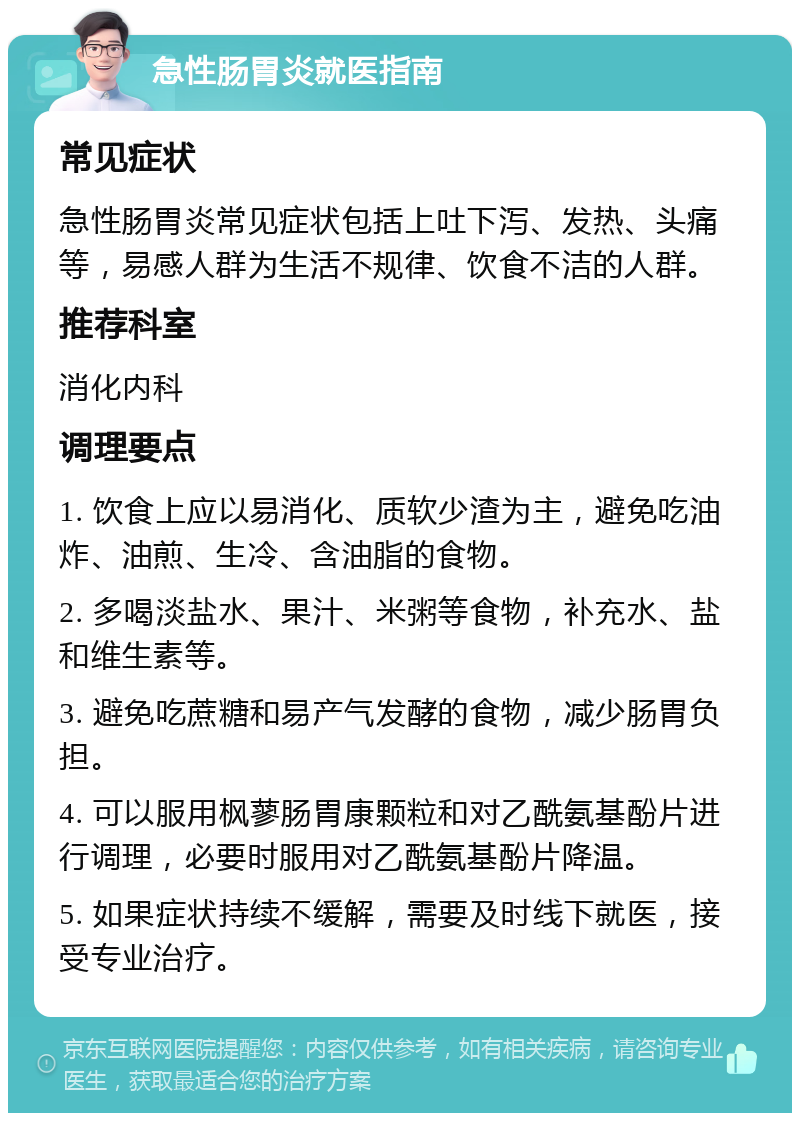 急性肠胃炎就医指南 常见症状 急性肠胃炎常见症状包括上吐下泻、发热、头痛等，易感人群为生活不规律、饮食不洁的人群。 推荐科室 消化内科 调理要点 1. 饮食上应以易消化、质软少渣为主，避免吃油炸、油煎、生冷、含油脂的食物。 2. 多喝淡盐水、果汁、米粥等食物，补充水、盐和维生素等。 3. 避免吃蔗糖和易产气发酵的食物，减少肠胃负担。 4. 可以服用枫蓼肠胃康颗粒和对乙酰氨基酚片进行调理，必要时服用对乙酰氨基酚片降温。 5. 如果症状持续不缓解，需要及时线下就医，接受专业治疗。