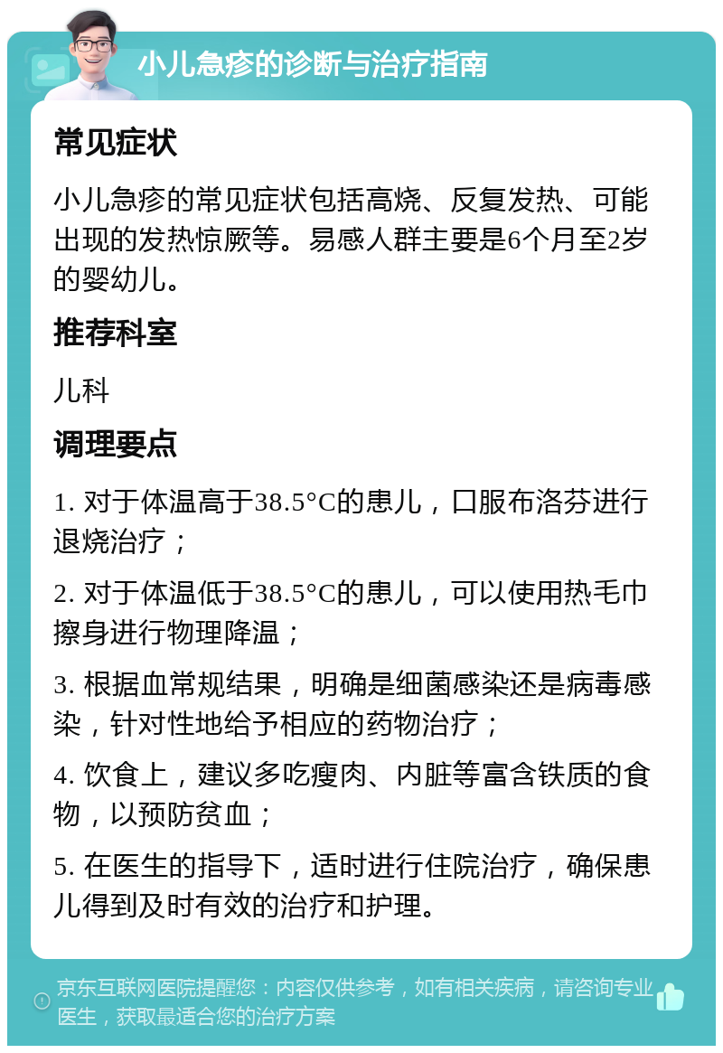 小儿急疹的诊断与治疗指南 常见症状 小儿急疹的常见症状包括高烧、反复发热、可能出现的发热惊厥等。易感人群主要是6个月至2岁的婴幼儿。 推荐科室 儿科 调理要点 1. 对于体温高于38.5°C的患儿，口服布洛芬进行退烧治疗； 2. 对于体温低于38.5°C的患儿，可以使用热毛巾擦身进行物理降温； 3. 根据血常规结果，明确是细菌感染还是病毒感染，针对性地给予相应的药物治疗； 4. 饮食上，建议多吃瘦肉、内脏等富含铁质的食物，以预防贫血； 5. 在医生的指导下，适时进行住院治疗，确保患儿得到及时有效的治疗和护理。