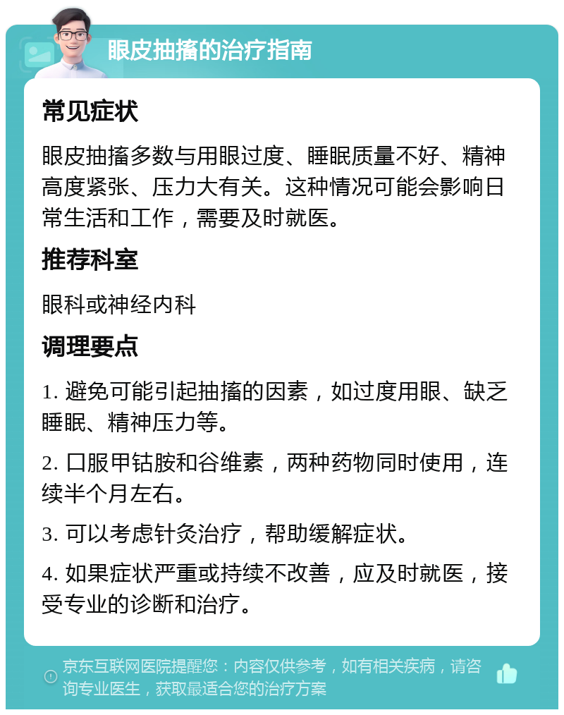 眼皮抽搐的治疗指南 常见症状 眼皮抽搐多数与用眼过度、睡眠质量不好、精神高度紧张、压力大有关。这种情况可能会影响日常生活和工作，需要及时就医。 推荐科室 眼科或神经内科 调理要点 1. 避免可能引起抽搐的因素，如过度用眼、缺乏睡眠、精神压力等。 2. 口服甲钴胺和谷维素，两种药物同时使用，连续半个月左右。 3. 可以考虑针灸治疗，帮助缓解症状。 4. 如果症状严重或持续不改善，应及时就医，接受专业的诊断和治疗。