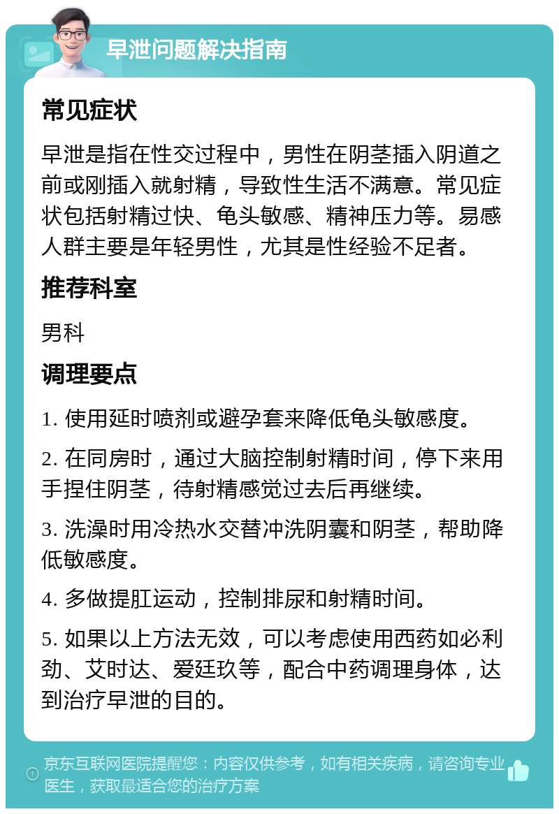 早泄问题解决指南 常见症状 早泄是指在性交过程中，男性在阴茎插入阴道之前或刚插入就射精，导致性生活不满意。常见症状包括射精过快、龟头敏感、精神压力等。易感人群主要是年轻男性，尤其是性经验不足者。 推荐科室 男科 调理要点 1. 使用延时喷剂或避孕套来降低龟头敏感度。 2. 在同房时，通过大脑控制射精时间，停下来用手捏住阴茎，待射精感觉过去后再继续。 3. 洗澡时用冷热水交替冲洗阴囊和阴茎，帮助降低敏感度。 4. 多做提肛运动，控制排尿和射精时间。 5. 如果以上方法无效，可以考虑使用西药如必利劲、艾时达、爱廷玖等，配合中药调理身体，达到治疗早泄的目的。