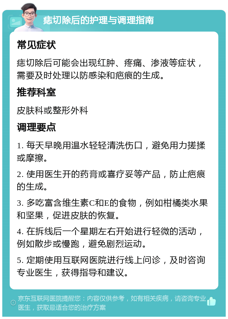 痣切除后的护理与调理指南 常见症状 痣切除后可能会出现红肿、疼痛、渗液等症状，需要及时处理以防感染和疤痕的生成。 推荐科室 皮肤科或整形外科 调理要点 1. 每天早晚用温水轻轻清洗伤口，避免用力搓揉或摩擦。 2. 使用医生开的药膏或喜疗妥等产品，防止疤痕的生成。 3. 多吃富含维生素C和E的食物，例如柑橘类水果和坚果，促进皮肤的恢复。 4. 在拆线后一个星期左右开始进行轻微的活动，例如散步或慢跑，避免剧烈运动。 5. 定期使用互联网医院进行线上问诊，及时咨询专业医生，获得指导和建议。