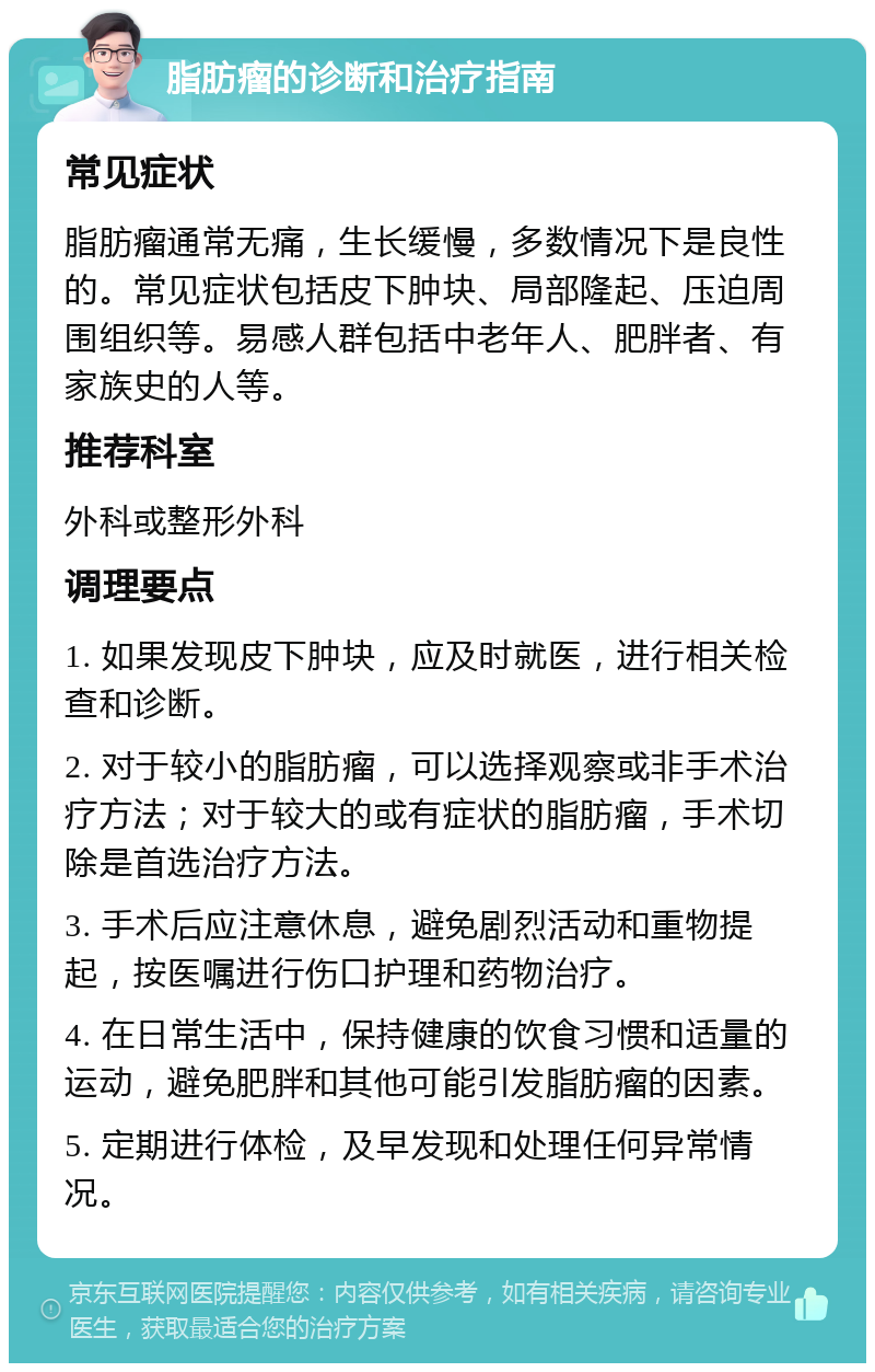 脂肪瘤的诊断和治疗指南 常见症状 脂肪瘤通常无痛，生长缓慢，多数情况下是良性的。常见症状包括皮下肿块、局部隆起、压迫周围组织等。易感人群包括中老年人、肥胖者、有家族史的人等。 推荐科室 外科或整形外科 调理要点 1. 如果发现皮下肿块，应及时就医，进行相关检查和诊断。 2. 对于较小的脂肪瘤，可以选择观察或非手术治疗方法；对于较大的或有症状的脂肪瘤，手术切除是首选治疗方法。 3. 手术后应注意休息，避免剧烈活动和重物提起，按医嘱进行伤口护理和药物治疗。 4. 在日常生活中，保持健康的饮食习惯和适量的运动，避免肥胖和其他可能引发脂肪瘤的因素。 5. 定期进行体检，及早发现和处理任何异常情况。