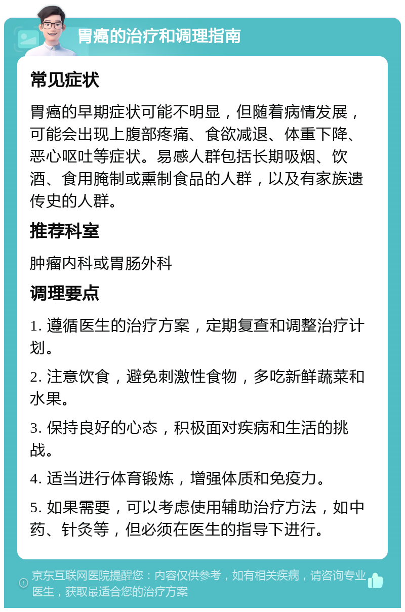 胃癌的治疗和调理指南 常见症状 胃癌的早期症状可能不明显，但随着病情发展，可能会出现上腹部疼痛、食欲减退、体重下降、恶心呕吐等症状。易感人群包括长期吸烟、饮酒、食用腌制或熏制食品的人群，以及有家族遗传史的人群。 推荐科室 肿瘤内科或胃肠外科 调理要点 1. 遵循医生的治疗方案，定期复查和调整治疗计划。 2. 注意饮食，避免刺激性食物，多吃新鲜蔬菜和水果。 3. 保持良好的心态，积极面对疾病和生活的挑战。 4. 适当进行体育锻炼，增强体质和免疫力。 5. 如果需要，可以考虑使用辅助治疗方法，如中药、针灸等，但必须在医生的指导下进行。