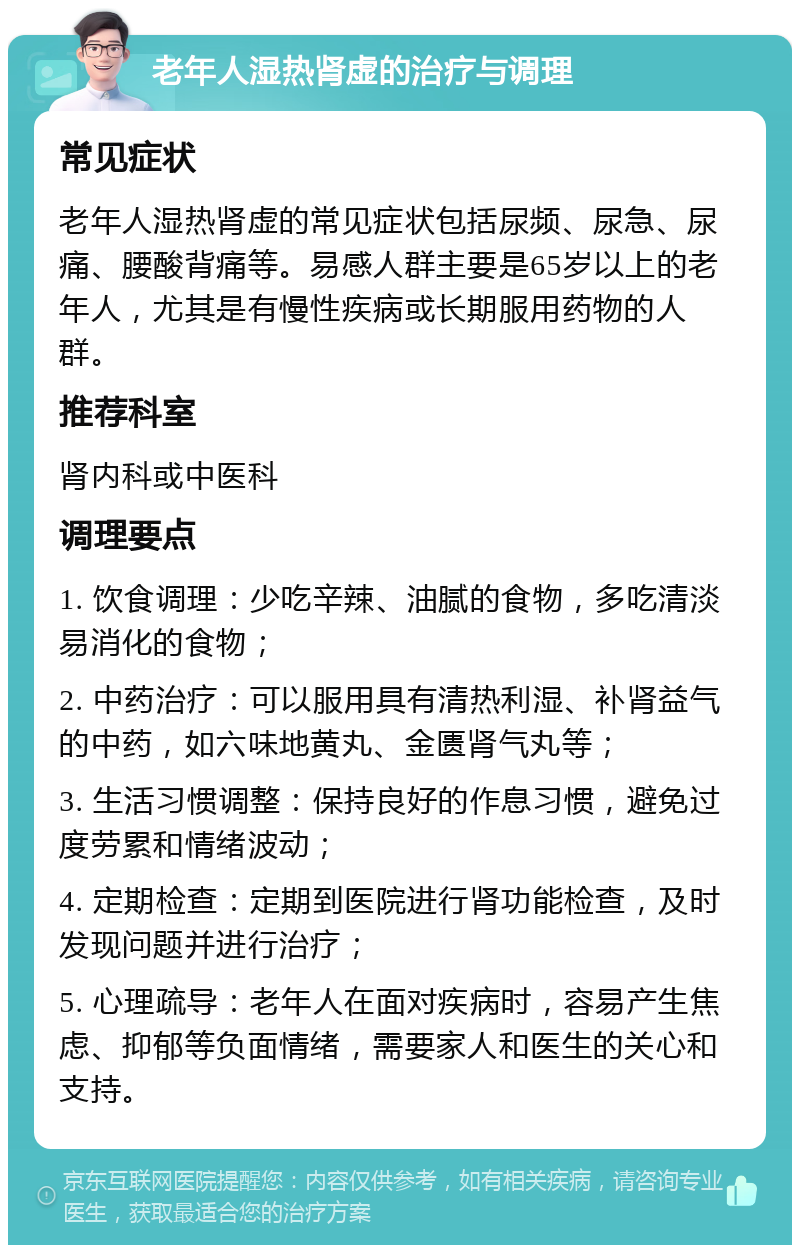 老年人湿热肾虚的治疗与调理 常见症状 老年人湿热肾虚的常见症状包括尿频、尿急、尿痛、腰酸背痛等。易感人群主要是65岁以上的老年人，尤其是有慢性疾病或长期服用药物的人群。 推荐科室 肾内科或中医科 调理要点 1. 饮食调理：少吃辛辣、油腻的食物，多吃清淡易消化的食物； 2. 中药治疗：可以服用具有清热利湿、补肾益气的中药，如六味地黄丸、金匮肾气丸等； 3. 生活习惯调整：保持良好的作息习惯，避免过度劳累和情绪波动； 4. 定期检查：定期到医院进行肾功能检查，及时发现问题并进行治疗； 5. 心理疏导：老年人在面对疾病时，容易产生焦虑、抑郁等负面情绪，需要家人和医生的关心和支持。