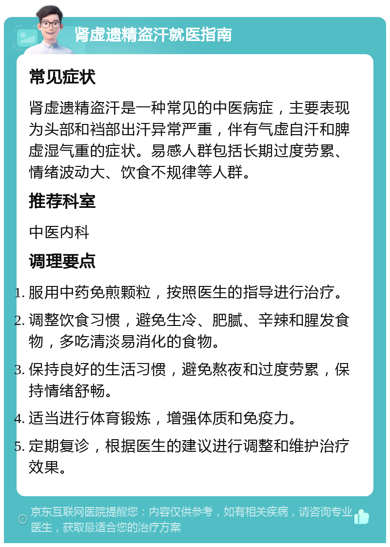 肾虚遗精盗汗就医指南 常见症状 肾虚遗精盗汗是一种常见的中医病症，主要表现为头部和裆部出汗异常严重，伴有气虚自汗和脾虚湿气重的症状。易感人群包括长期过度劳累、情绪波动大、饮食不规律等人群。 推荐科室 中医内科 调理要点 服用中药免煎颗粒，按照医生的指导进行治疗。 调整饮食习惯，避免生冷、肥腻、辛辣和腥发食物，多吃清淡易消化的食物。 保持良好的生活习惯，避免熬夜和过度劳累，保持情绪舒畅。 适当进行体育锻炼，增强体质和免疫力。 定期复诊，根据医生的建议进行调整和维护治疗效果。