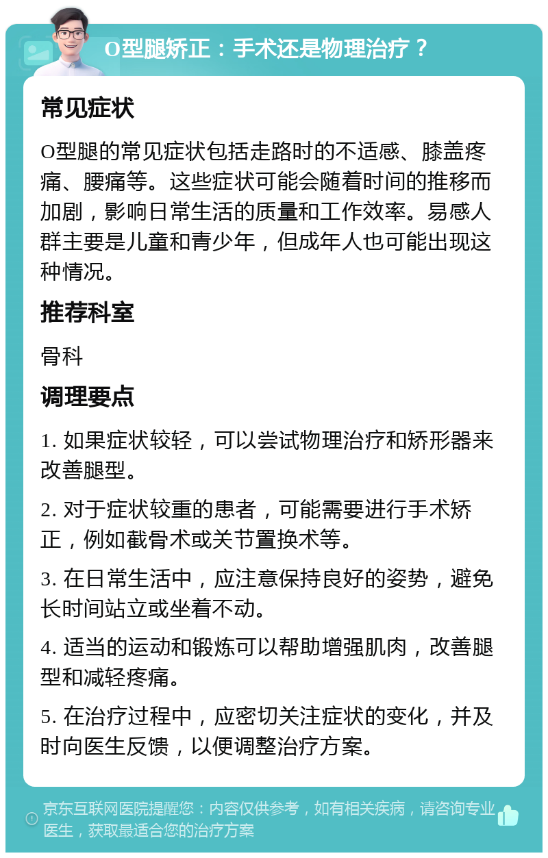 O型腿矫正：手术还是物理治疗？ 常见症状 O型腿的常见症状包括走路时的不适感、膝盖疼痛、腰痛等。这些症状可能会随着时间的推移而加剧，影响日常生活的质量和工作效率。易感人群主要是儿童和青少年，但成年人也可能出现这种情况。 推荐科室 骨科 调理要点 1. 如果症状较轻，可以尝试物理治疗和矫形器来改善腿型。 2. 对于症状较重的患者，可能需要进行手术矫正，例如截骨术或关节置换术等。 3. 在日常生活中，应注意保持良好的姿势，避免长时间站立或坐着不动。 4. 适当的运动和锻炼可以帮助增强肌肉，改善腿型和减轻疼痛。 5. 在治疗过程中，应密切关注症状的变化，并及时向医生反馈，以便调整治疗方案。