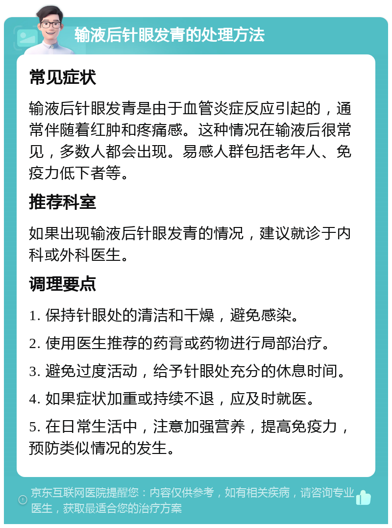 输液后针眼发青的处理方法 常见症状 输液后针眼发青是由于血管炎症反应引起的，通常伴随着红肿和疼痛感。这种情况在输液后很常见，多数人都会出现。易感人群包括老年人、免疫力低下者等。 推荐科室 如果出现输液后针眼发青的情况，建议就诊于内科或外科医生。 调理要点 1. 保持针眼处的清洁和干燥，避免感染。 2. 使用医生推荐的药膏或药物进行局部治疗。 3. 避免过度活动，给予针眼处充分的休息时间。 4. 如果症状加重或持续不退，应及时就医。 5. 在日常生活中，注意加强营养，提高免疫力，预防类似情况的发生。