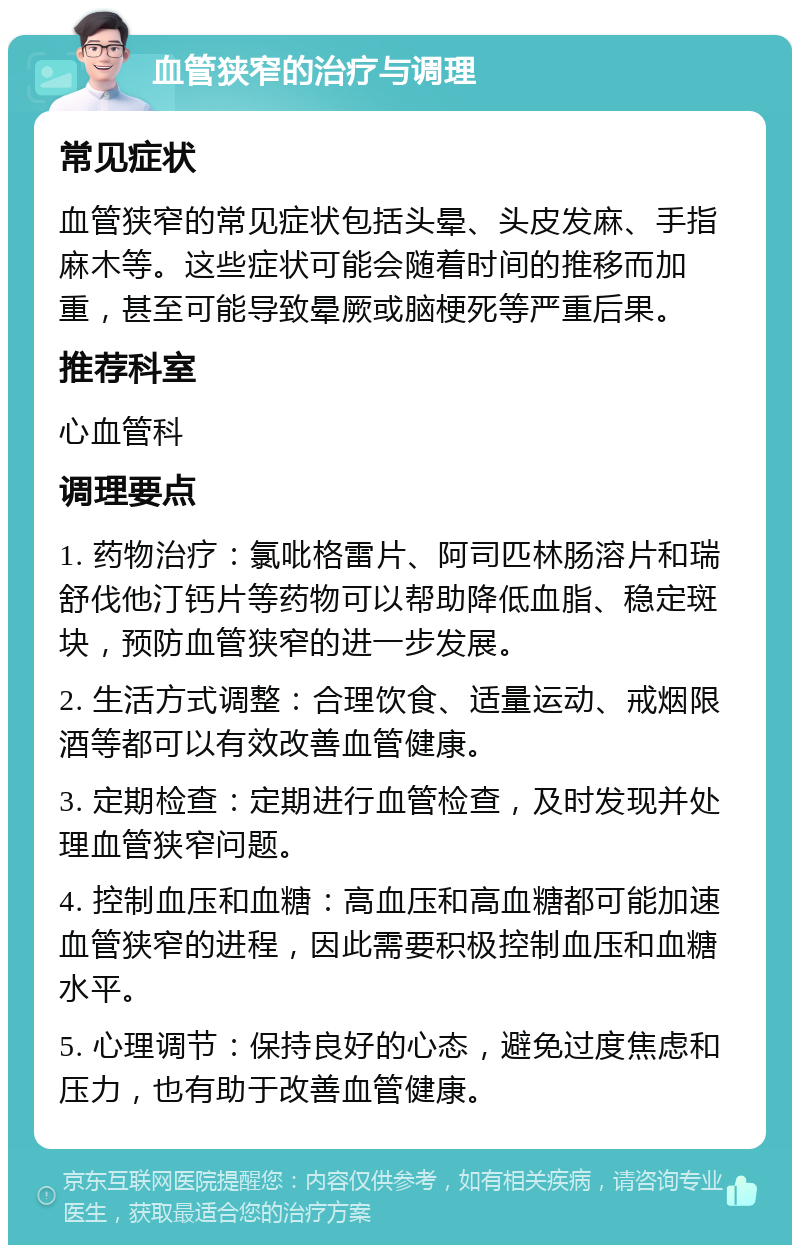 血管狭窄的治疗与调理 常见症状 血管狭窄的常见症状包括头晕、头皮发麻、手指麻木等。这些症状可能会随着时间的推移而加重，甚至可能导致晕厥或脑梗死等严重后果。 推荐科室 心血管科 调理要点 1. 药物治疗：氯吡格雷片、阿司匹林肠溶片和瑞舒伐他汀钙片等药物可以帮助降低血脂、稳定斑块，预防血管狭窄的进一步发展。 2. 生活方式调整：合理饮食、适量运动、戒烟限酒等都可以有效改善血管健康。 3. 定期检查：定期进行血管检查，及时发现并处理血管狭窄问题。 4. 控制血压和血糖：高血压和高血糖都可能加速血管狭窄的进程，因此需要积极控制血压和血糖水平。 5. 心理调节：保持良好的心态，避免过度焦虑和压力，也有助于改善血管健康。