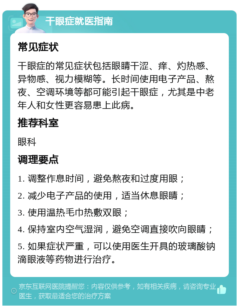 干眼症就医指南 常见症状 干眼症的常见症状包括眼睛干涩、痒、灼热感、异物感、视力模糊等。长时间使用电子产品、熬夜、空调环境等都可能引起干眼症，尤其是中老年人和女性更容易患上此病。 推荐科室 眼科 调理要点 1. 调整作息时间，避免熬夜和过度用眼； 2. 减少电子产品的使用，适当休息眼睛； 3. 使用温热毛巾热敷双眼； 4. 保持室内空气湿润，避免空调直接吹向眼睛； 5. 如果症状严重，可以使用医生开具的玻璃酸钠滴眼液等药物进行治疗。