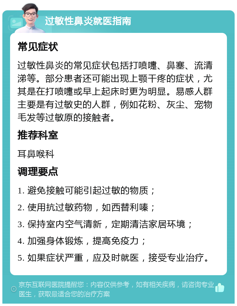 过敏性鼻炎就医指南 常见症状 过敏性鼻炎的常见症状包括打喷嚏、鼻塞、流清涕等。部分患者还可能出现上颚干疼的症状，尤其是在打喷嚏或早上起床时更为明显。易感人群主要是有过敏史的人群，例如花粉、灰尘、宠物毛发等过敏原的接触者。 推荐科室 耳鼻喉科 调理要点 1. 避免接触可能引起过敏的物质； 2. 使用抗过敏药物，如西替利嗪； 3. 保持室内空气清新，定期清洁家居环境； 4. 加强身体锻炼，提高免疫力； 5. 如果症状严重，应及时就医，接受专业治疗。