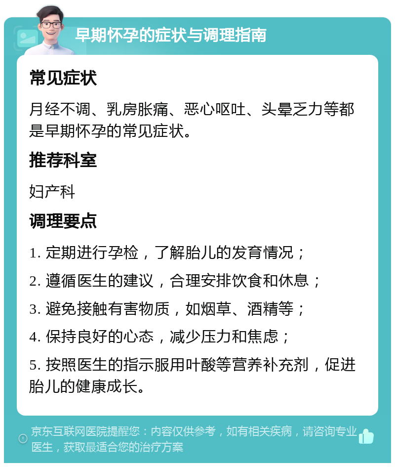 早期怀孕的症状与调理指南 常见症状 月经不调、乳房胀痛、恶心呕吐、头晕乏力等都是早期怀孕的常见症状。 推荐科室 妇产科 调理要点 1. 定期进行孕检，了解胎儿的发育情况； 2. 遵循医生的建议，合理安排饮食和休息； 3. 避免接触有害物质，如烟草、酒精等； 4. 保持良好的心态，减少压力和焦虑； 5. 按照医生的指示服用叶酸等营养补充剂，促进胎儿的健康成长。